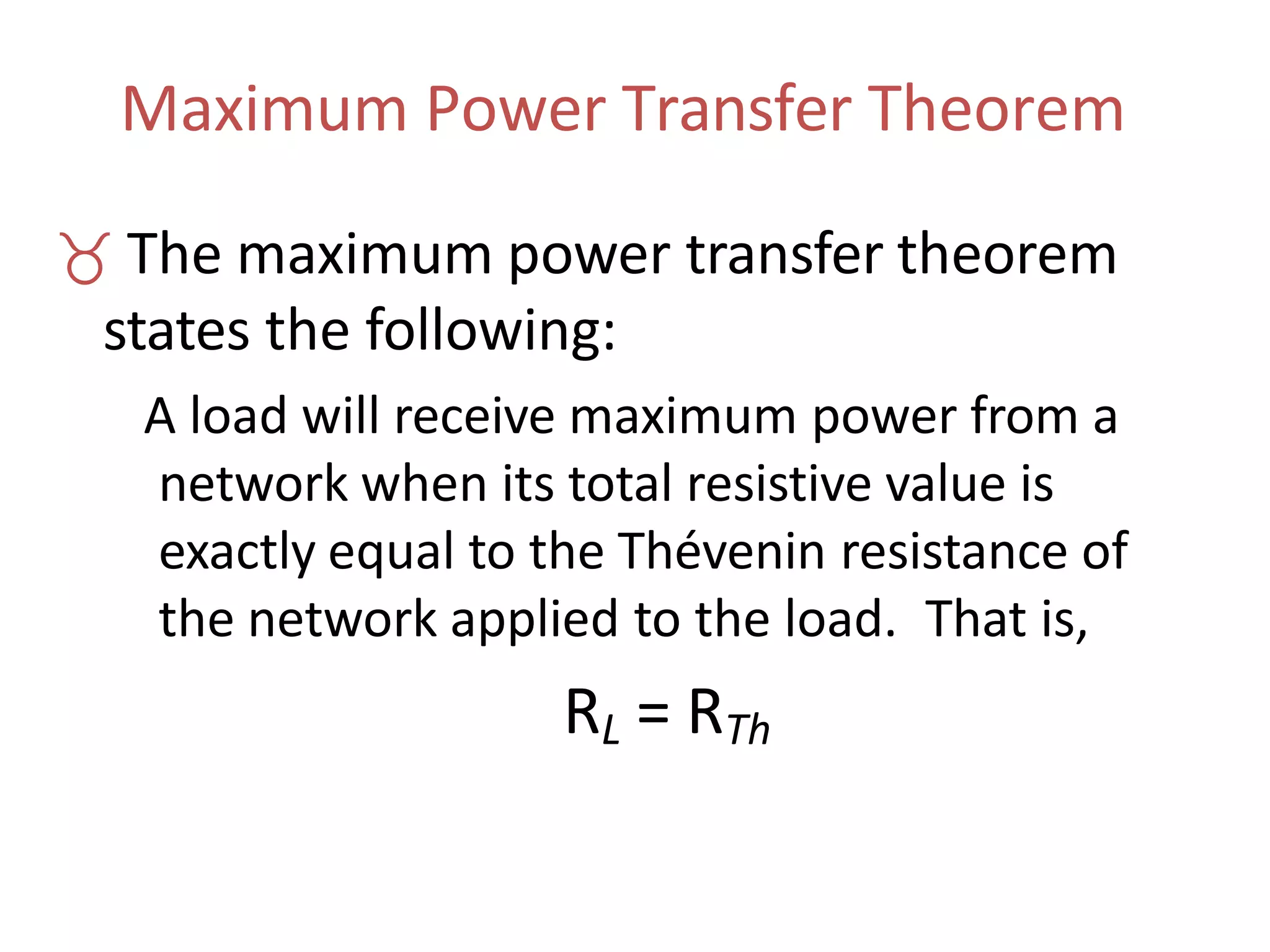 Maximum Power Transfer Theorem
 The maximum power transfer theorem
states the following:
A load will receive maximum power from a
network when its total resistive value is
exactly equal to the Thévenin resistance of
the network applied to the load. That is,
RL = RTh
 