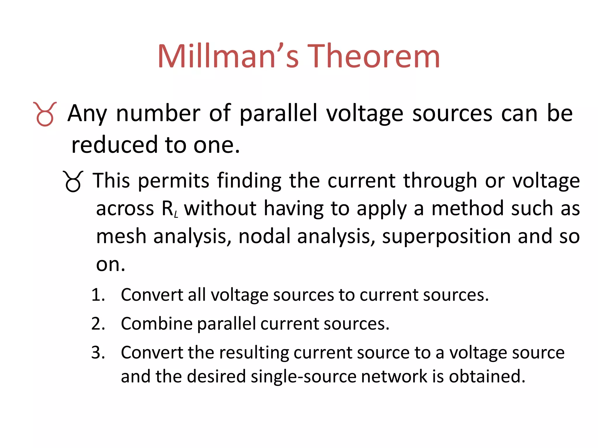 Millman’s Theorem
 Any number of parallel voltage sources can be
reduced to one.
 This permits finding the current through or voltage
across RL without having to apply a method such as
mesh analysis, nodal analysis, superposition and so
on.
1. Convert all voltage sources to current sources.
2. Combine parallel current sources.
3. Convert the resulting current source to a voltage source
and the desired single-source network is obtained.
 