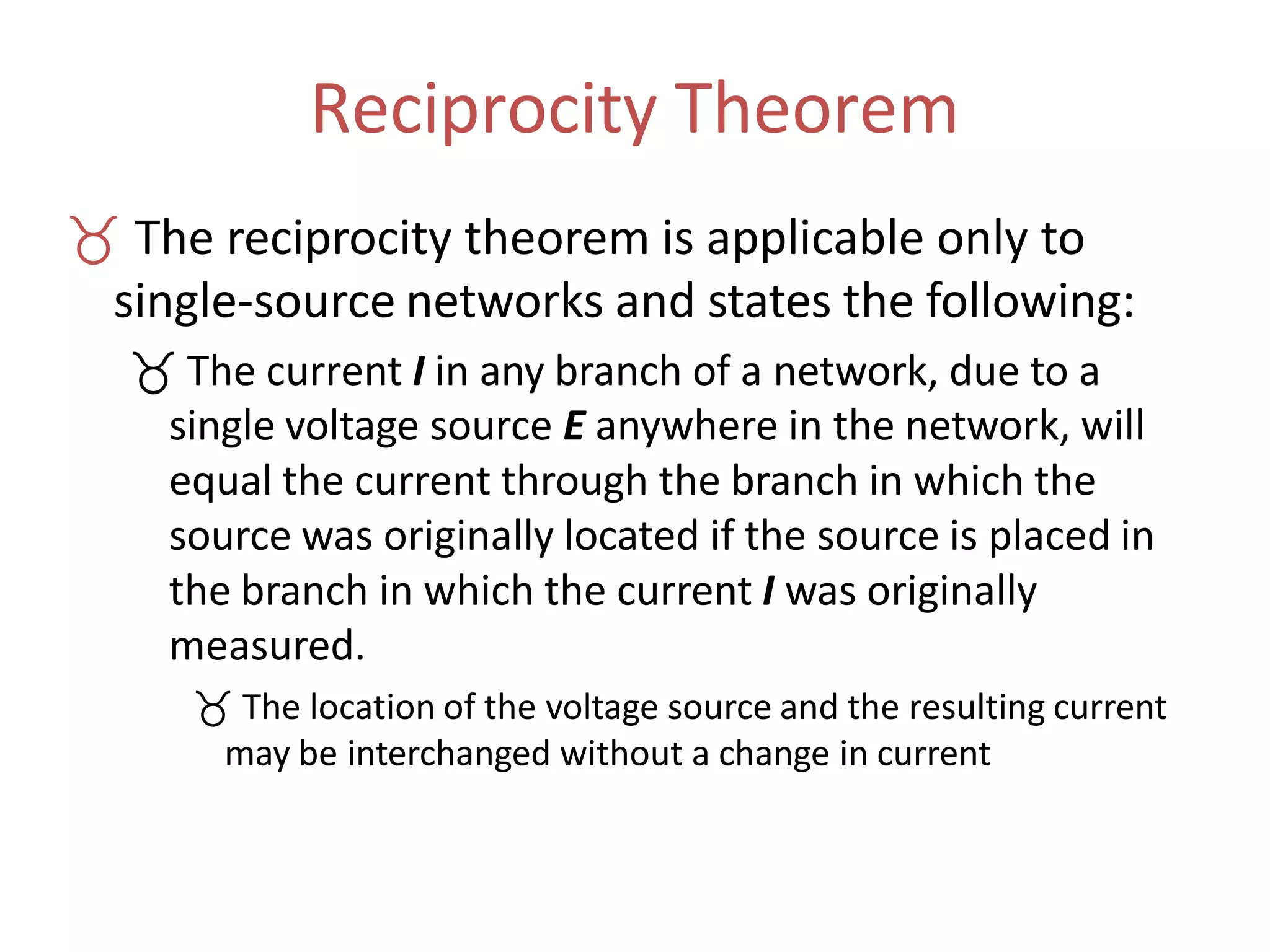 Reciprocity Theorem
 The reciprocity theorem is applicable only to
single-source networks and states the following:
 The current I in any branch of a network, due to a
single voltage source E anywhere in the network, will
equal the current through the branch in which the
source was originally located if the source is placed in
the branch in which the current I was originally
measured.
 The location of the voltage source and the resulting current
may be interchanged without a change in current
 