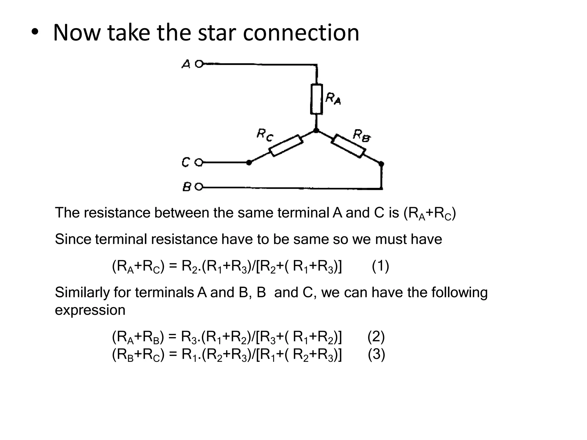 • Now take the star connection
The resistance between the same terminal A and C is (RA+RC)
Since terminal resistance have to be same so we must have
(RA+RC) = R2.(R1+R3)/[R2+( R1+R3)] (1)
Similarly for terminals A and B, B and C, we can have the following
expression
(RA+RB) = R3.(R1+R2)/[R3+( R1+R2)] (2)
(RB+RC) = R1.(R2+R3)/[R1+( R2+R3)] (3)
 