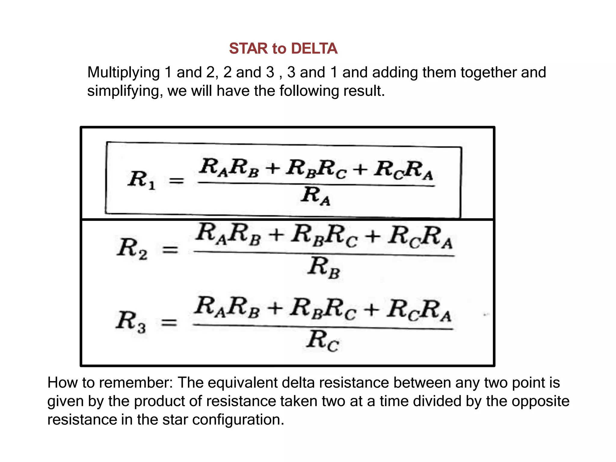 STAR to DELTA
Multiplying 1 and 2, 2 and 3 , 3 and 1 and adding them together and
simplifying, we will have the following result.
How to remember: The equivalent delta resistance between any two point is
given by the product of resistance taken two at a time divided by the opposite
resistance in the star configuration.
 