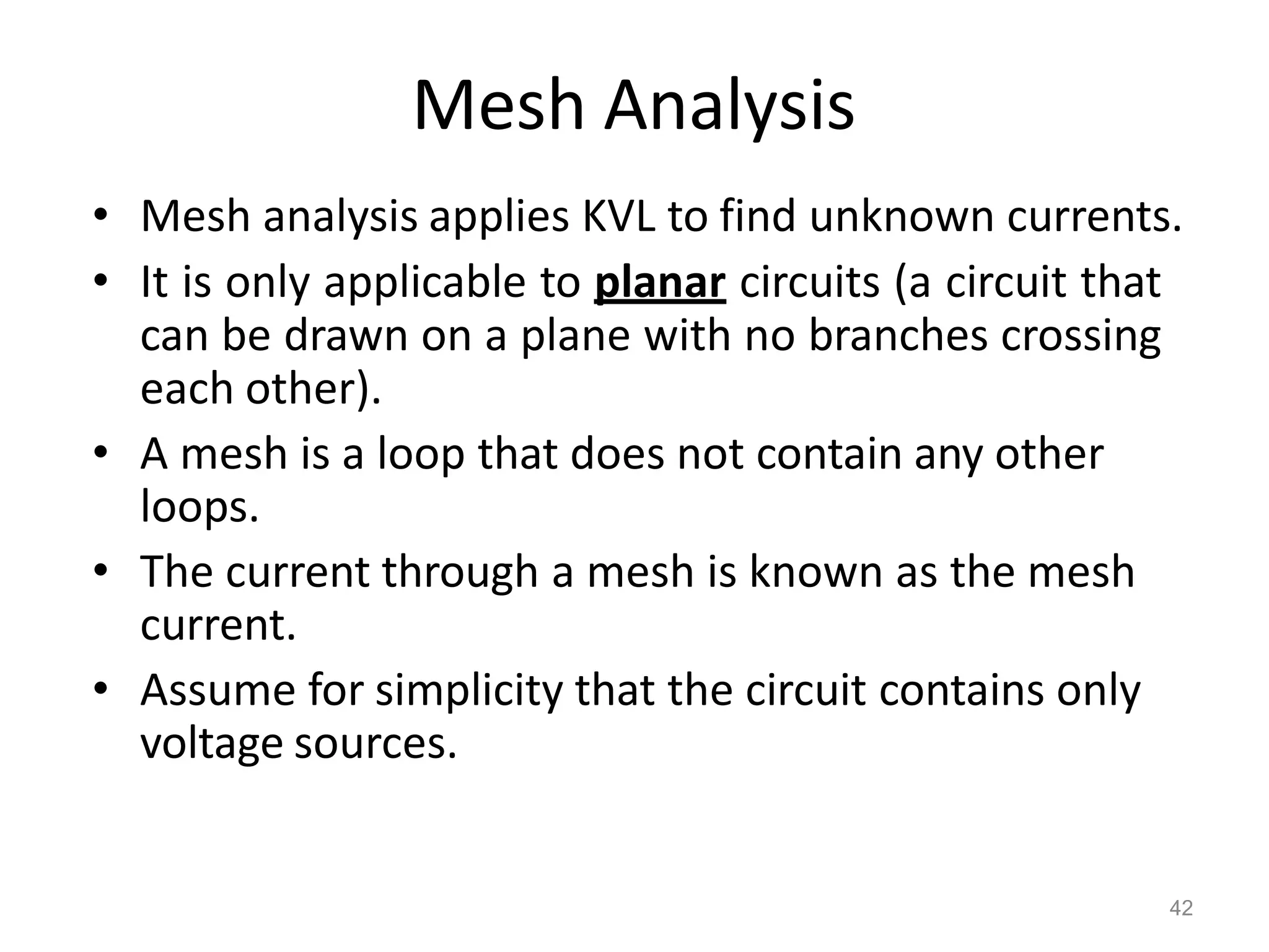 42
Mesh Analysis
• Mesh analysis applies KVL to find unknown currents.
• It is only applicable to planar circuits (a circuit that
can be drawn on a plane with no branches crossing
each other).
• A mesh is a loop that does not contain any other
loops.
• The current through a mesh is known as the mesh
current.
• Assume for simplicity that the circuit contains only
voltage sources.
 