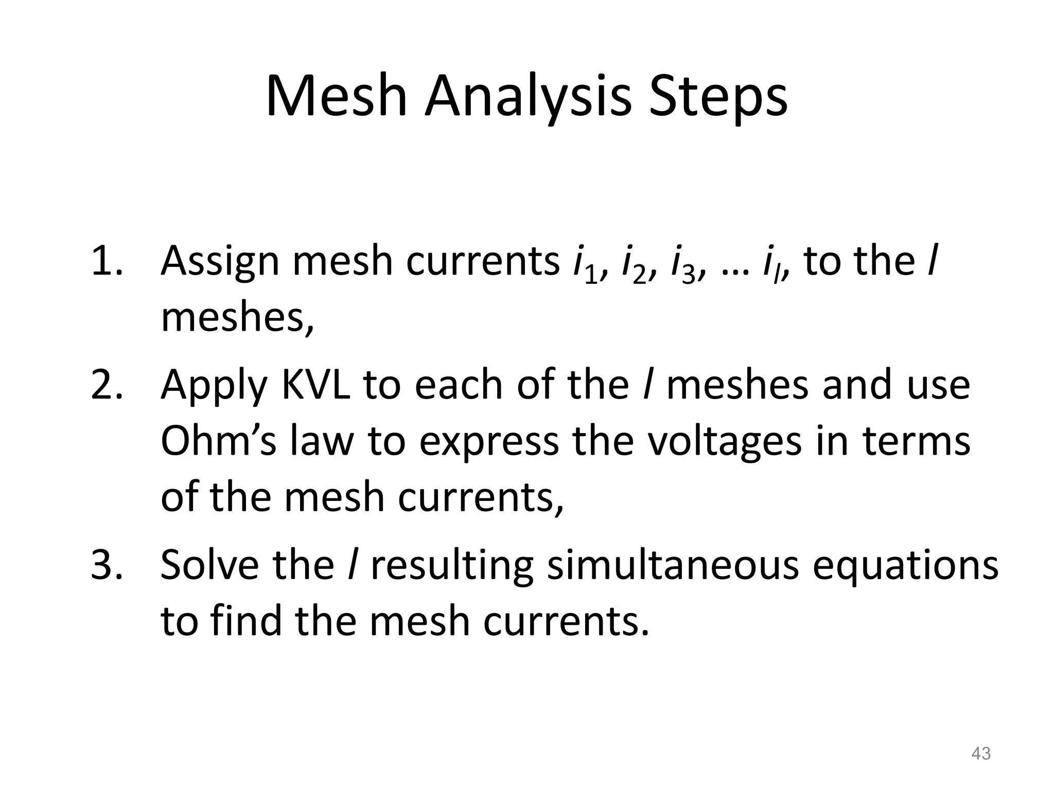 43
Mesh Analysis Steps
1. Assign mesh currents i1, i2, i3, … il, to the l
meshes,
2. Apply KVL to each of the l meshes and use
Ohm’s law to express the voltages in terms
of the mesh currents,
3. Solve the l resulting simultaneous equations
to find the mesh currents.
 