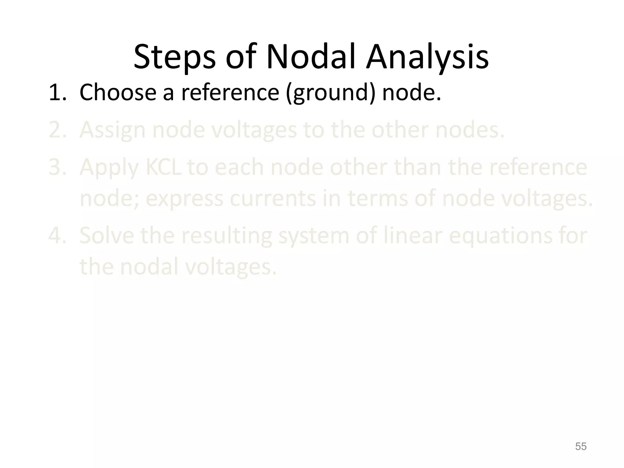 55
Steps of Nodal Analysis
1. Choose a reference (ground) node.
2. Assign node voltages to the other nodes.
3. Apply KCL to each node other than the reference
node; express currents in terms of node voltages.
4. Solve the resulting system of linear equations for
the nodal voltages.
 