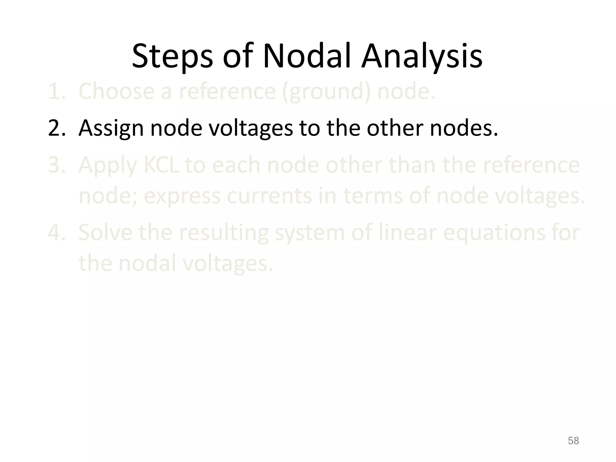 58
Steps of Nodal Analysis
1. Choose a reference (ground) node.
2. Assign node voltages to the other nodes.
3. Apply KCL to each node other than the reference
node; express currents in terms of node voltages.
4. Solve the resulting system of linear equations for
the nodal voltages.
 
