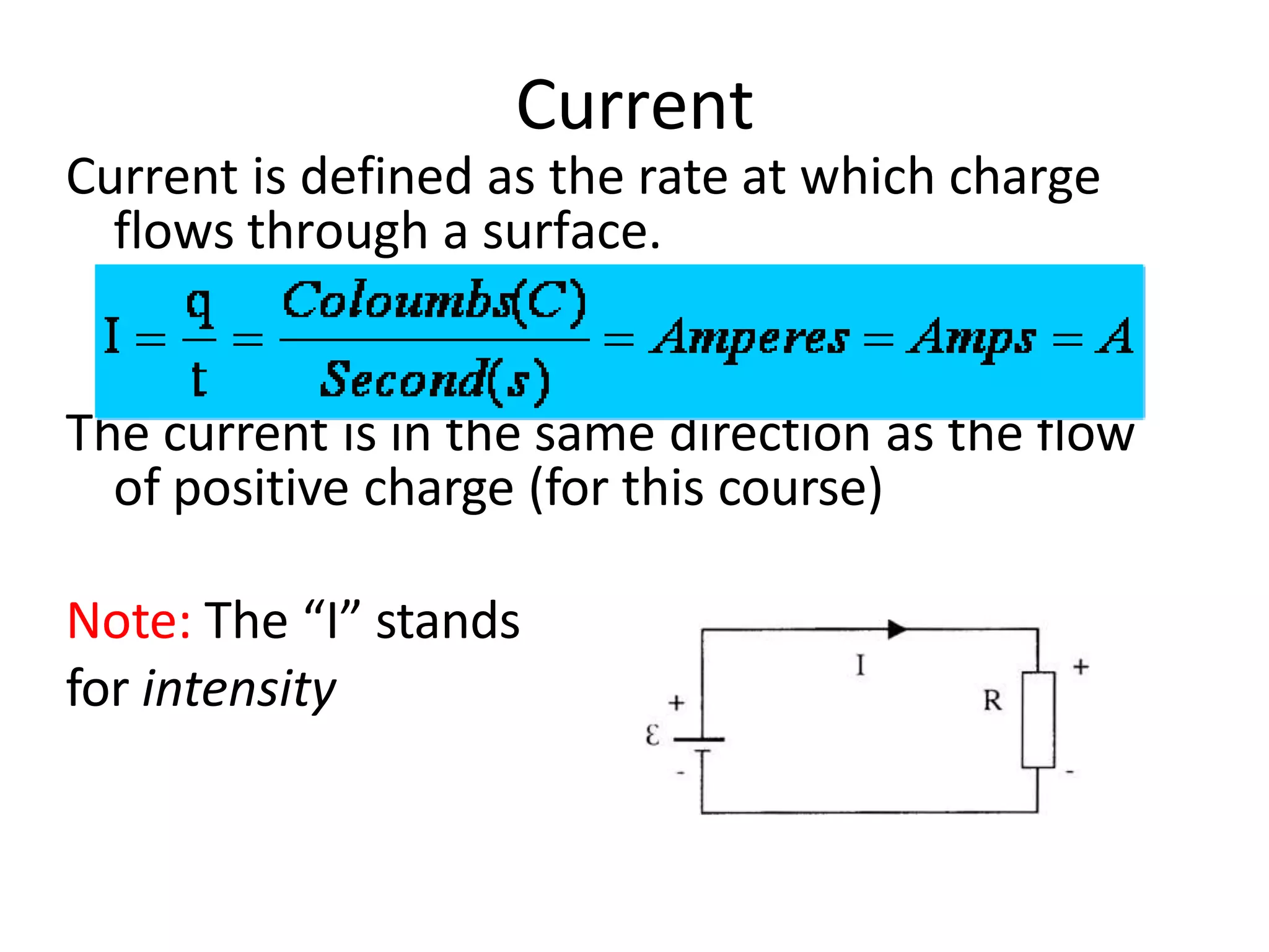 Current
Current is defined as the rate at which charge
flows through a surface.
The current is in the same direction as the flow
of positive charge (for this course)
Note: The “I” stands
for intensity
 