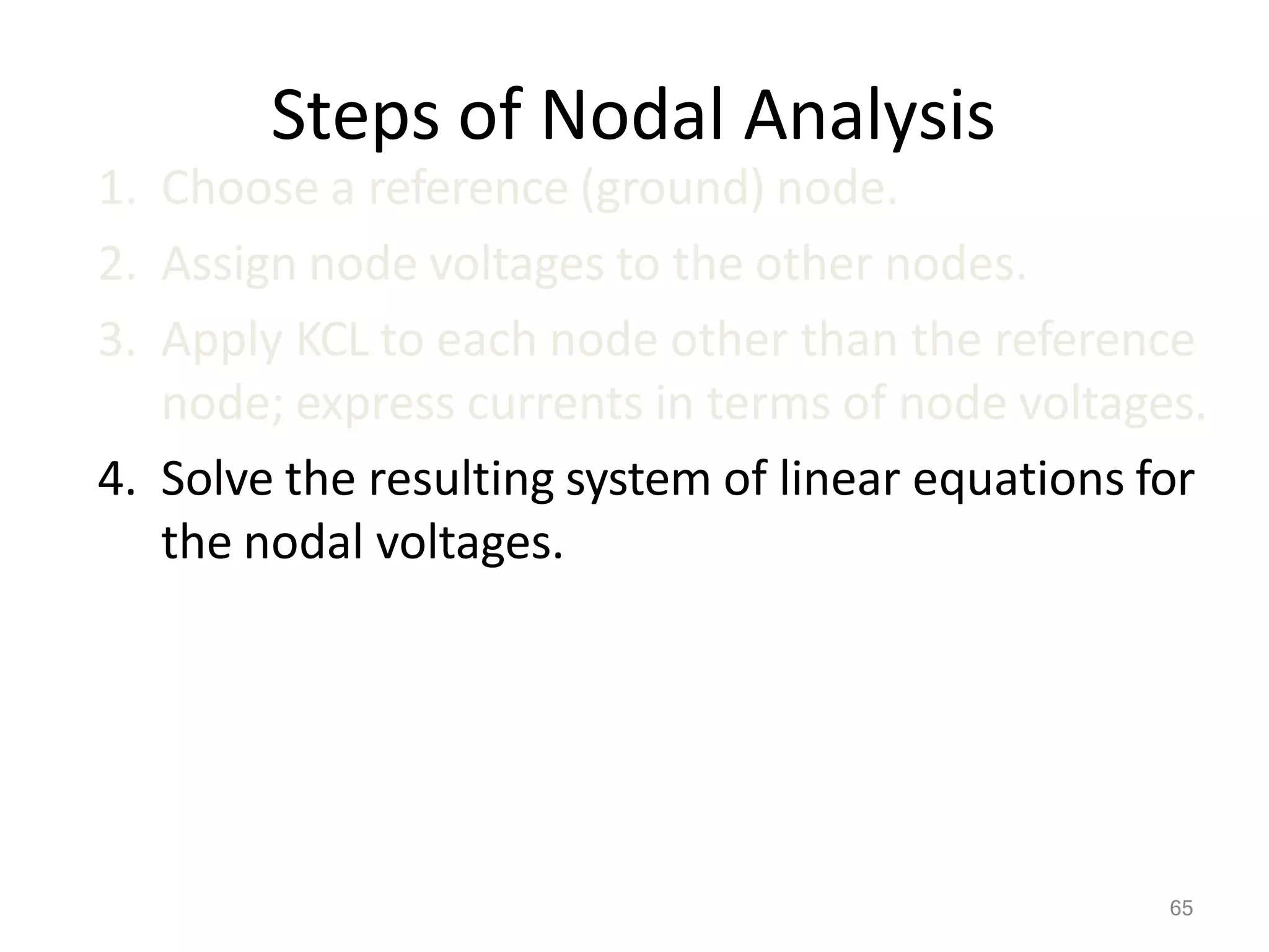 65
Steps of Nodal Analysis
1. Choose a reference (ground) node.
2. Assign node voltages to the other nodes.
3. Apply KCL to each node other than the reference
node; express currents in terms of node voltages.
4. Solve the resulting system of linear equations for
the nodal voltages.
 