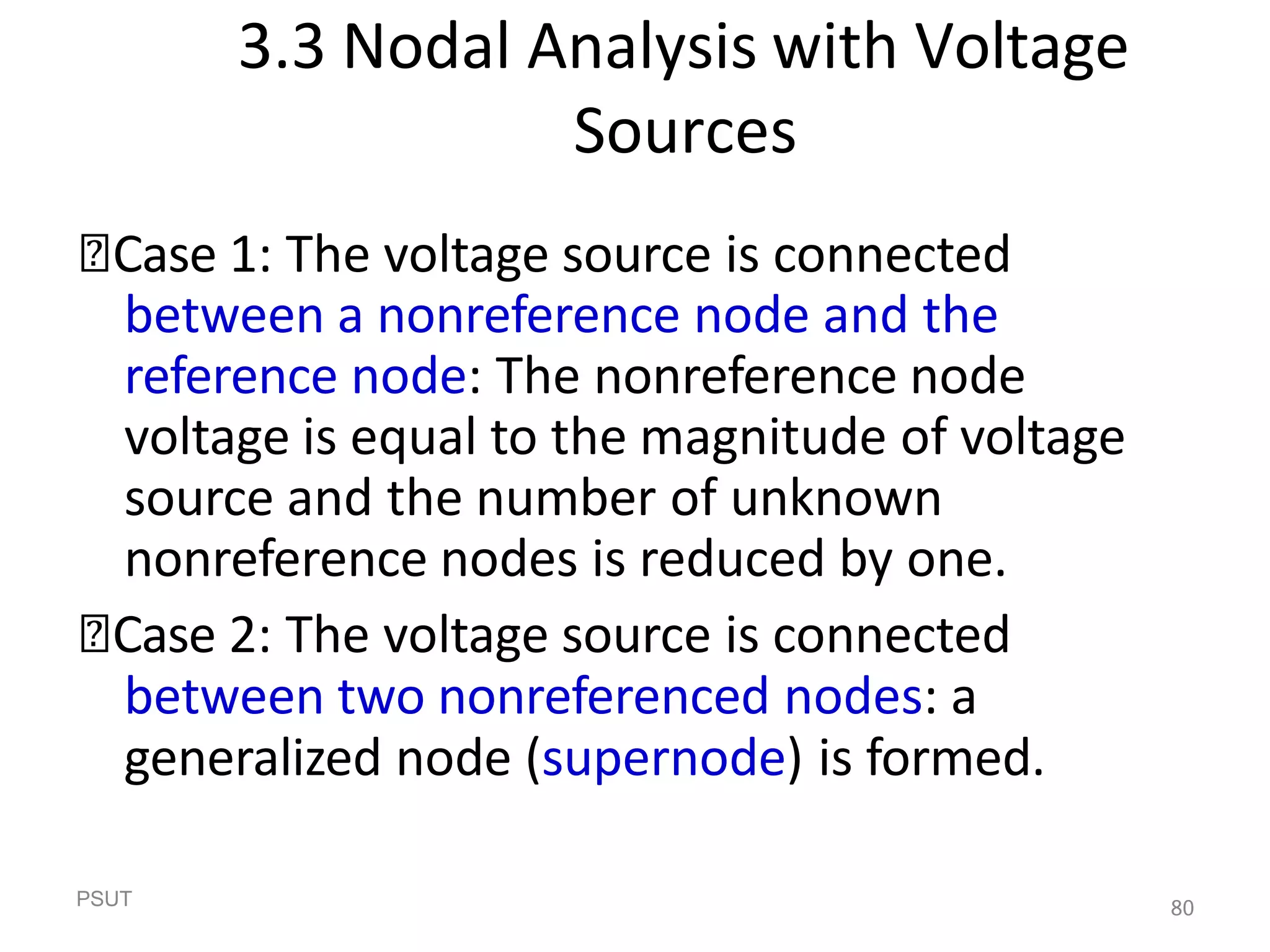 PSUT 80
3.3 Nodal Analysis with Voltage
Sources
🞭Case 1: The voltage source is connected
between a nonreference node and the
reference node: The nonreference node
voltage is equal to the magnitude of voltage
source and the number of unknown
nonreference nodes is reduced by one.
🞭Case 2: The voltage source is connected
between two nonreferenced nodes: a
generalized node (supernode) is formed.
 