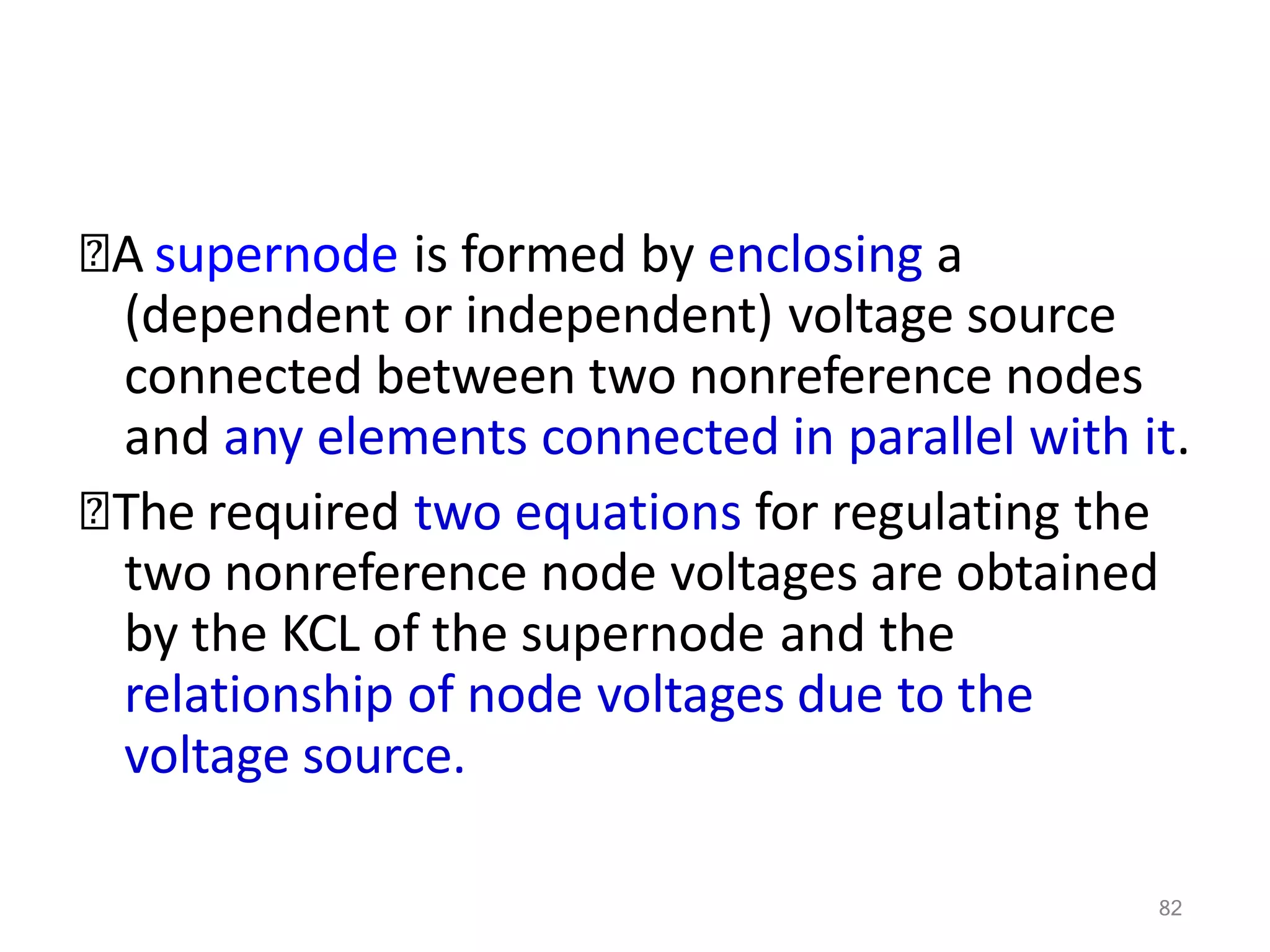 82
🞭A supernode is formed by enclosing a
(dependent or independent) voltage source
connected between two nonreference nodes
and any elements connected in parallel with it.
🞭The required two equations for regulating the
two nonreference node voltages are obtained
by the KCL of the supernode and the
relationship of node voltages due to the
voltage source.
 