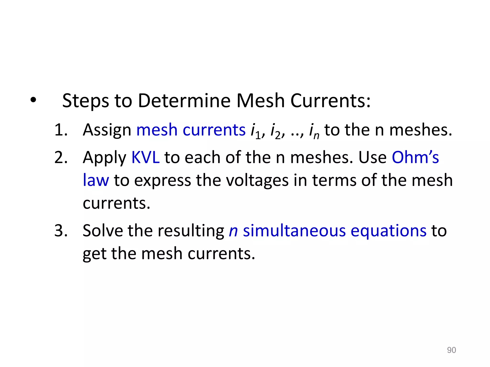 90
• Steps to Determine Mesh Currents:
1. Assign mesh currents i1, i2, .., in to the n meshes.
2. Apply KVL to each of the n meshes. Use Ohm’s
law to express the voltages in terms of the mesh
currents.
3. Solve the resulting n simultaneous equations to
get the mesh currents.
 