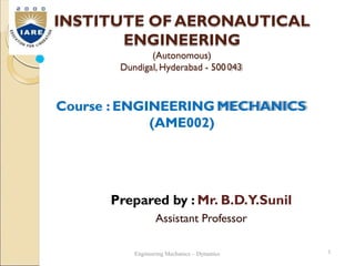 INSTITUTE OFAERONAUTICAL
ENGINEERING
(Autonomous)
Dundigal, Hyderabad - 500043
Course : ENGINEERING MECHANICS
(AME002)
Prepared by : Mr. B.D.Y.Sunil
Assistant Professor
1
Engineering Mechanics – Dynamics
 