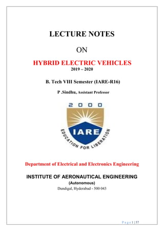 P a g e 1 | 57
LECTURE NOTES
ON
HYBRID ELECTRIC VEHICLES
2019 – 2020
B. Tech VIII Semester (IARE-R16)
P .Sindhu, Assistant Professor
Department of Electrical and Electronics Engineering
INSTITUTE OF AERONAUTICAL ENGINEERING
(Autonomous)
Dundigal, Hyderabad - 500 043
 