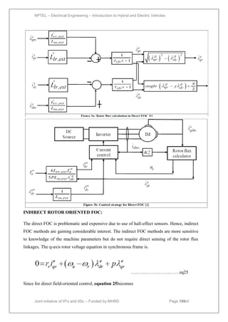 NPTEL – Electrical Engineering – Introduction to Hybrid and Electric Vehicles
Joint initiative of IITs and IISc – Funded by MHRD Page 100of
43
INDIRECT ROTOR ORIENTED FOC:
The direct FOC is problematic and expensive due to use of hall-effect sensors. Hence, indirect
FOC methods are gaining considerable interest. The indirect FOC methods are more sensitive
to knowledge of the machine parameters but do not require direct sensing of the rotor flux
linkages. The q-axis rotor voltage equation in synchronous frame is.
…………………………. eq25
Since for direct field-oriented control, equation 25becomes
 