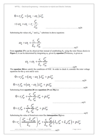 NPTEL – Electrical Engineering – Introduction to Hybrid and Electric Vehicles
Joint initiative of IITs and IISc – Funded by MHRD Page 101of
43
…………………………………………. eq26
Substituting the values of𝑖𝑞𝑟
𝑒
and 𝜆𝑑𝑟
𝑒
substitute in above equations
…………………………………………eq27
From equation 27it can be observed that instead of establishing θ𝑒 using the rotor fluxas shown in
Figure 3, it can be determined by integrating ɷ𝑒 given by equation 27whereɷ𝑒 is given as:
………………………………eq28
The equation 28does satisfy the conditions of FOC. In order to check it, consider the rotor voltage
equations for the q -axis and d -axis:
……………………………………eq29
…………………………………………eq30
Substituting from equation 28 into equations 29 and 30gives
……………………………………...eq31
…………………………………………. eq32
Substituting the value of fromd-axis rotor flux intoequation 32gives
……………………………………………………………eq33
 