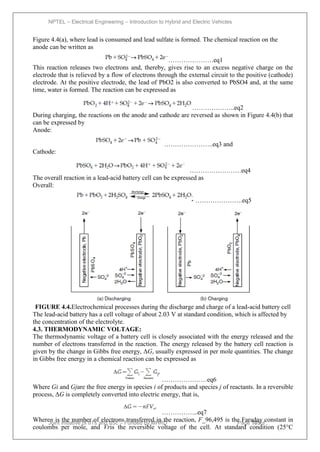 NPTEL – Electrical Engineering – Introduction to Hybrid and Electric Vehicles
Joint initiative of IITs and IISc – Funded by MHRD Page 105of
43
Figure 4.4(a), where lead is consumed and lead sulfate is formed. The chemical reaction on the
anode can be written as
…………………eq1
This reaction releases two electrons and, thereby, gives rise to an excess negative charge on the
electrode that is relieved by a flow of electrons through the external circuit to the positive (cathode)
electrode. At the positive electrode, the lead of PbO2 is also converted to PbSO4 and, at the same
time, water is formed. The reaction can be expressed as
………………..eq2
During charging, the reactions on the anode and cathode are reversed as shown in Figure 4.4(b) that
can be expressed by
Anode:
…………………..eq3 and
Cathode:
……………………eq4
The overall reaction in a lead-acid battery cell can be expressed as
Overall:
………………….eq5
FIGURE 4.4.Electrochemical processes during the discharge and charge of a lead-acid battery cell
The lead-acid battery has a cell voltage of about 2.03 V at standard condition, which is affected by
the concentration of the electrolyte.
4.3. THERMODYNAMIC VOLTAGE:
The thermodynamic voltage of a battery cell is closely associated with the energy released and the
number of electrons transferred in the reaction. The energy released by the battery cell reaction is
given by the change in Gibbs free energy, ΔG, usually expressed in per mole quantities. The change
in Gibbs free energy in a chemical reaction can be expressed as
…………………eq6
Where Gi and Gjare the free energy in species i of products and species j of reactants. In a reversible
process, ΔG is completely converted into electric energy, that is,
……………..eq7
Wheren is the number of electrons transferred in the reaction, F_96,495 is the Faraday constant in
coulombs per mole, and Vris the reversible voltage of the cell. At standard condition (25°C
 