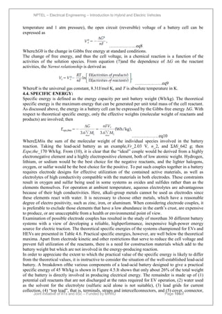 NPTEL – Electrical Engineering – Introduction to Hybrid and Electric Vehicles
Joint initiative of IITs and IISc – Funded by MHRD Page 106of
43
temperature and 1 atm pressure), the open circuit (reversible) voltage of a battery cell can be
expressed as
………………eq8
WhereΔG0 is the change in Gibbs free energy at standard conditions.
The change of free energy, and thus the cell voltage, in a chemical reaction is a function of the
activities of the solution species. From equation (7)and the dependence of ΔG on the reactant
activities, the Nernst relationship is derived as
………………eq9
WhereR is the universal gas constant, 8.31J/mol K, and T is absolute temperature in K.
4.4. SPECIFIC ENERGY:
Specific energy is defined as the energy capacity per unit battery weight (Wh/kg). The theoretical
specific energy is the maximum energy that can be generated per unit total mass of the cell reactant.
As discussed above, the energy in a battery cell can be expressed by the Gibbs free energy ΔG. With
respect to theoretical specific energy, only the effective weights (molecular weight of reactants and
products) are involved; then
………………eq10
WhereΣMiis the sum of the molecular weight of the individual species involved in the battery
reaction. Taking the lead-acid battery as an example,Vr_2.03 V, n_2, and ΣMi_642 g; then
Espe,the_170 Wh/kg. From (10), it is clear that the ―ideal‖ couple would be derived from a highly
electronegative element and a highly electropositive element, both of low atomic weight. Hydrogen,
lithium, or sodium would be the best choice for the negative reactants, and the lighter halogens,
oxygen, or sulfur would be the best choice for the positive. To put such couples together in a battery
requires electrode designs for effective utilization of the contained active materials, as well as
electrolytes of high conductivity compatible with the materials in both electrodes. These constraints
result in oxygen and sulfur being used in some systems as oxides and sulfides rather than as the
elements themselves. For operation at ambient temperature, aqueous electrolytes are advantageous
because of their high conductivities. Here, alkali-group metals cannot be used as electrodes since
these elements react with water. It is necessary to choose other metals, which have a reasonable
degree of electro positivity, such as zinc, iron, or aluminum. When considering electrode couples, it
is preferable to exclude those elements that have a low abundance in the earth’s crust, are expensive
to produce, or are unacceptable from a health or environmental point of view.
Examination of possible electrode couples has resulted in the study of morethan 30 different battery
systems with a view of developing a reliable, highperformance, inexpensive high-power energy
source for electric traction. The theoretical specific energies of the systems championed for EVs and
HEVs are presented in Table 4.6. Practical specific energies, however, are well below the theoretical
maxima. Apart from electrode kinetic and other restrictions that serve to reduce the cell voltage and
prevent full utilization of the reactants, there is a need for construction materials which add to the
battery weight but which are not involved in the energy-producing reaction.
In order to appreciate the extent to which the practical value of the specific energy is likely to differ
from the theoretical values, it is instructive to consider the situation of the well-established lead-acid
battery. A breakdown ofthe various components of a lead-acid battery designed to give a practical
specific energy of 45 Wh/kg is shown in Figure 4.5.It shows that only about 26% of the total weight
of the battery is directly involved in producing electrical energy. The remainder is made up of (1)
potential call reactants that are not discharged at the rates required for EV operation, (2) water used
as the solvent for the electrolyte (sulfuric acid alone is not suitable), (3) lead grids for current
collection, (4) ―top lead‖, that is, terminals, straps and intercellconnectors, and (5) cover, connector,
 