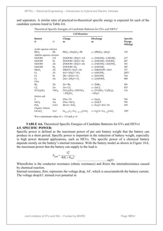 NPTEL – Electrical Engineering – Introduction to Hybrid and Electric Vehicles
Joint initiative of IITs and IISc – Funded by MHRD Page 107of
43
and separators. A similar ratio of practical-to-theoretical specific energy is expected for each of the
candidate systems listed in Table 4.6.
TABLE 4.6. Theoretical Specific Energies of Candidate Batteries for EVs and HEVs1
4.5. SPECIFIC POWER:
Specific power is defined as the maximum power of per unit battery weight that the battery can
produce in a short period. Specific power is important in the reduction of battery weight, especially
in high power demand applications, such as HEVs. The specific power of a chemical battery
depends mostly on the battery’s internal resistance. With the battery model as shown in Figure 10.6,
the maximum power that the battery can supply to the load is
……………………….eq11
WhereRohm is the conductor resistance (ohmic resistance) and Rintis the internalresistance caused
by chemical reaction.
Internal resistance, Rint, represents the voltage drop, ΔV, which is associatedwith the battery current.
The voltage dropΔV, termed over potential in
 