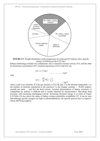 NPTEL – Electrical Engineering – Introduction to Hybrid and Electric Vehicles
Joint initiative of IITs and IISc – Funded by MHRD Page 108of
43
FIGURE 4.7: Weight distribution of the components of a lead-acid EV battery with a specific
energy of 45Wh/kg at the C5/5 rate1
Battery terminology includes two components: one is caused by reaction activity ΔVA, and the other
by electrolyte concentration ΔVC. General expressions of ΔVA and ΔVC are
…………………eq12
And
……………eq13
where a and b are constants, R is the gas constant, 8.314 J/K mol, T is the absolute temperature, n is
the number of electrons transferred in the reaction,F is the Faraday constant — 96,495 ampere-
seconds per mole — and ILis the limit current. Accurate determination of battery resistance or
voltagedrop by analysis is difficult and is usually obtained by measurement.1 Thevoltage drop
increases with increasing discharging current, decreasing thestored energy in it (refer to Figure
4.3).Table 4.8 also shows the status of battery systems potentially availablefor EV. It can be seen
that although specific energies are high in advancedbatteries, the specific powers have to improve.
About 300 W/kg might be
 