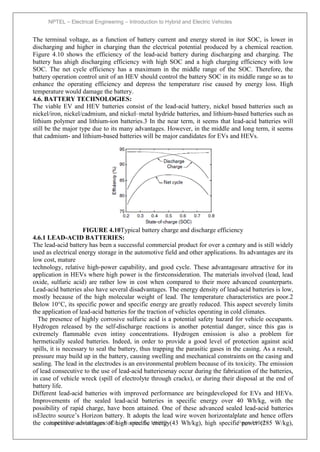 NPTEL – Electrical Engineering – Introduction to Hybrid and Electric Vehicles
Joint initiative of IITs and IISc – Funded by MHRD Page 110of
43
The terminal voltage, as a function of battery current and energy stored in itor SOC, is lower in
discharging and higher in charging than the electrical potential produced by a chemical reaction.
Figure 4.10 shows the efficiency of the lead-acid battery during discharging and charging. The
battery has ahigh discharging efficiency with high SOC and a high charging efficiency with low
SOC. The net cycle efficiency has a maximum in the middle range of the SOC. Therefore, the
battery operation control unit of an HEV should control the battery SOC in its middle range so as to
enhance the operating efficiency and depress the temperature rise caused by energy loss. High
temperature would damage the battery.
4.6. BATTERY TECHNOLOGIES:
The viable EV and HEV batteries consist of the lead-acid battery, nickel based batteries such as
nickel/iron, nickel/cadmium, and nickel–metal hydride batteries, and lithium-based batteries such as
lithium polymer and lithium-ion batteries.3 In the near term, it seems that lead-acid batteries will
still be the major type due to its many advantages. However, in the middle and long term, it seems
that cadmium- and lithium-based batteries will be major candidates for EVs and HEVs.
FIGURE 4.10Typical battery charge and discharge efficiency
4.6.1 LEAD-ACID BATTERIES:
The lead-acid battery has been a successful commercial product for over a century and is still widely
used as electrical energy storage in the automotive field and other applications. Its advantages are its
low cost, mature
technology, relative high-power capability, and good cycle. These advantagesare attractive for its
application in HEVs where high power is the firstconsideration. The materials involved (lead, lead
oxide, sulfuric acid) are rather low in cost when compared to their more advanced counterparts.
Lead-acid batteries also have several disadvantages. The energy density of lead-acid batteries is low,
mostly because of the high molecular weight of lead. The temperature characteristics are poor.2
Below 10°C, its specific power and specific energy are greatly reduced. This aspect severely limits
the application of lead-acid batteries for the traction of vehicles operating in cold climates.
The presence of highly corrosive sulfuric acid is a potential safety hazard for vehicle occupants.
Hydrogen released by the self-discharge reactions is another potential danger, since this gas is
extremely flammable even intiny concentrations. Hydrogen emission is also a problem for
hermetically sealed batteries. Indeed, in order to provide a good level of protection against acid
spills, it is necessary to seal the battery, thus trapping the parasitic gases in the casing. As a result,
pressure may build up in the battery, causing swelling and mechanical constraints on the casing and
sealing. The lead in the electrodes is an environmental problem because of its toxicity. The emission
of lead consecutive to the use of lead-acid batteriesmay occur during the fabrication of the batteries,
in case of vehicle wreck (spill of electrolyte through cracks), or during their disposal at the end of
battery life.
Different lead-acid batteries with improved performance are beingdeveloped for EVs and HEVs.
Improvements of the sealed lead-acid batteries in specific energy over 40 Wh/kg, with the
possibility of rapid charge, have been attained. One of these advanced sealed lead-acid batteries
isElectro source’s Horizon battery. It adopts the lead wire woven horizontalplate and hence offers
the competitive advantages of high specific energy(43 Wh/kg), high specific power (285 W/kg),
 