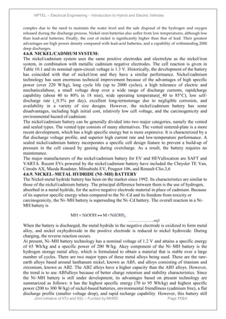 NPTEL – Electrical Engineering – Introduction to Hybrid and Electric Vehicles
Joint initiative of IITs and IISc – Funded by MHRD Page 112of
43
complex due to the need to maintain the water level and the safe disposal of the hydrogen and oxygen
released during the discharge process. Nickel–iron batteries also suffer from low temperatures, although less
than lead-acid batteries. Finally, the cost of nickel is significantly higher than that of lead. Their greatest
advantages are high power density compared with lead-acid batteries, and a capability of withstanding 2000
deep discharges.
4.6.8. NICKEL/CADMIUM SYSTEM:
The nickel/cadmium system uses the same positive electrodes and electrolyte as the nickel/iron
system, in combination with metallic cadmium negative electrodes. The cell reaction is given in
Table 10.1 and its nominal open-circuit voltage is 1.3 V. Historically, the development of the battery
has coincided with that of nickel/iron and they have a similar performance. Nickel/cadmium
technology has seen enormous technical improvement because of the advantages of high specific
power (over 220 W/kg), long cycle life (up to 2000 cycles), a high tolerance of electric and
mechanicalabuse, a small voltage drop over a wide range of discharge currents, rapidcharge
capability (about 40 to 80% in 18 min), wide operating temperature(_40 to 85°C), low self-
discharge rate (_0.5% per day), excellent long-termstorage due to negligible corrosion, and
availability in a variety of size designs. However, the nickel/cadmium battery has some
disadvantages, including high initial cost, relatively low cell voltage, and the carcinogenicity and
environmental hazard of cadmium.
The nickel/cadmium battery can be generally divided into two major categories, namely the vented
and sealed types. The vented type consists of many alternatives. The vented sintered-plate is a more
recent development, which has a high specific energy but is more expensive. It is characterized by a
flat discharge voltage profile, and superior high current rate and low-temperature performance. A
sealed nickel/cadmium battery incorporates a specific cell design feature to prevent a build-up of
pressure in the cell caused by gassing during overcharge. As a result, the battery requires no
maintenance.
The major manufacturers of the nickel/cadmium battery for EV and HEVallocation are SAFT and
VARTA. Recent EVs powered by the nickel/cadmium battery have included the Chrysler TE Van,
Citroën AX, Mazda Roadster, Mitsubishi EV, Peugeot 106, and Renault Clio.3,6
4.6.9. NICKEL–METAL HYDRIDE (NI–MH) BATTERY
The Nickel-metal hydride battery has been on the market since 1992. Its characteristics are similar to
those of the nickel/cadmium battery. The principal difference between them is the use of hydrogen,
absorbed in a metal hydride, for the active negative electrode material in place of cadmium. Because
of its superior specific energy when compared to the Ni–Cd and its freedom from toxicity or
carcinogenicity, the Ni–MH battery is superseding the Ni–Cd battery. The overall reaction in a Ni–
MH battery is
………………...eq1
When the battery is discharged, the metal hydride in the negative electrode is oxidized to form metal
alloy, and nickel oxyhydroxide in the positive electrode is reduced to nickel hydroxide. During
charging, the reverse reaction occurs.
At present, Ni–MH battery technology has a nominal voltage of 1.2 V and attains a specific energy
of 65 Wh/kg and a specific power of 200 W/kg. Akey component of the Ni–MH battery is the
hydrogen storage metal alloy, which is formulated to obtain a material that is stable over a large
number of cycles. There are two major types of these metal alloys being used. These are the rare-
earth alloys based around lanthanum nickel, known as AB5, and alloys consisting of titanium and
zirconium, known as AB2. The AB2 alloys have a higher capacity than the AB5 alloys. However,
the trend is to use AB5alloys because of better charge retention and stability characteristics. Since
the Ni–MH battery is still under development, its advantages based on present technology are
summarized as follows: it has the highest specific energy (70 to 95 Wh/kg) and highest specific
power (200 to 300 W/kg) of nickel-based batteries, environmental friendliness (cadmium free), a flat
discharge profile (smaller voltage drop), and rapid recharge capability. However, this battery still
 