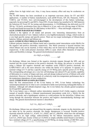 NPTEL – Electrical Engineering – Introduction to Hybrid and Electric Vehicles
Joint initiative of IITs and IISc – Funded by MHRD Page 113of
43
suffers from its high initial cost. Also, it may havea memory effect and may be exothermic on
charge.
The Ni–MH battery has been considered as an important near-term choice for EV and HEV
applications. A number of battery manufacturers, such asGM Ovonic, GP, GS, Panasonic, SAFT,
VARTA, and YUASA, have activelyengaged in the development of this battery technology,
especially for poweringEVs and HEVs. Since1993, Ovonic battery has installed its Ni–MH batteryin
the Solectron GT Force EV for testing and demonstration. A 19-kWhbattery has delivered over 65
Wh kg, 134 km/h, acceleration from zero to 80km/h in 14 sec, and a city driving range of 206 km.
Toyota and Honda haveused the Ni–MH battery in their HEVs — Prius and Insight, respectively.
4.6.10. LITHIUM-BASED BATTERIES
Lithium is the lightest of all metals and presents very interesting characteristics from an
electrochemical point of view. Indeed, it allows a very highthermodynamic voltage, which results in
a very high specific energy and specific power. There are two major technologies of lithium-based
batteries: lithium–polymer and lithium-ion.
4.6.11. LITHIUM–POLYMER (LI–P) BATTERY:
Lithium–polymer batteries use lithium metal and a transition metal intercalation oxide (MyOz) for
the negative and positive electrodes, respectively. This MyOz possesses a layered structure into
which lithium ions can be inserted, or from where they can be removed on discharge and charge,
respectively. A thin solid polymer electrolyte (SPE) is used, which offers themerits of improved
safety and flexibility in design. The general electrochemical reactions are
………. eq2
On discharge, lithium ions formed at the negative electrode migrate through the SPE, and are
inserted into the crystal structure at the positive electrode. On charge, the process is reversed. By
using a lithium foil negative electrode and vanadium oxide (V6O13) positive electrode, the
Li/SPE/V6O13 cell is the most attractive one within the family of Li–polymer. It operates at a
nominal voltage of 3 V and has a specific energy of 155 Wh/kg and a specific power of 315 W/kg.
The corresponding advantages are a very low self-discharge rate (about 0.5% per month), capability
of fabrication in a variety of shapes and sizes, and safe design (reduced activity of lithium with solid
electrolyte). However, it has the drawback of a relatively weak low-temperature performance due to
the temperature dependence of ionic conductivity.
4.6.12. LITHIUM-ION (LI-ION) BATTERY:
Since the first announcement of the Li-ion battery in 1991, Li-ion battery technology has
seenanunprecedented rise to what is now considered to bethe most promising rechargeable battery of
thefuture. Although still atthedevelopment stage, the Li-ion battery has already gained acceptance
for EVand HEV applications.
The Li-ion battery uses a lithiated carbon intercalation material (LixC) forthe negative electrode
instead of metallic lithium, a lithiated transitionmetal intercalation oxide (Li1_x MyOz) for the
positive electrode, and a liquidorganic solution or a solid polymer for the electrolyte. Lithium ions
swing through the electrolyte between the positive and negative electrodesduring discharge and
charge. The general electrochemical reaction is described as
……. eq3
On discharge, lithium ions are released from the negative electrode, migrate via the electrolyte, and
are taken up by the positive electrode. On charge, themprocess is reversed. Possible positive
electrode materials include Li1_xCoO2, Li1_xNiO2, and Li1_xMn2O4, which have the advantages
of stability in air, high voltage, andreversibility for the lithium intercalation reaction. The
LixC/Li1_xNiO2 type, loosely written as C/LiNiO2 or simply calledthe nickel-based Li-ion battery,
has a nominal voltage of 4 V, a specificenergy of 120 Wh/kg, an energy density of 200 Wh/l, and a
 