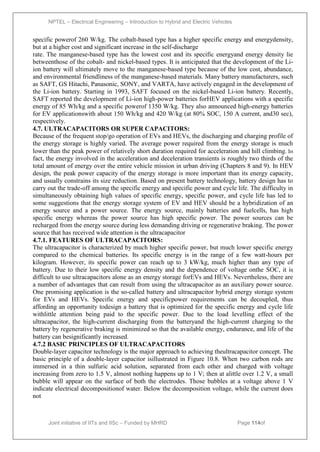NPTEL – Electrical Engineering – Introduction to Hybrid and Electric Vehicles
Joint initiative of IITs and IISc – Funded by MHRD Page 114of
43
specific powerof 260 W/kg. The cobalt-based type has a higher specific energy and energydensity,
but at a higher cost and significant increase in the self-discharge
rate. The manganese-based type has the lowest cost and its specific energyand energy density lie
betweenthose of the cobalt- and nickel-based types. It is anticipated that the development of the Li-
ion battery will ultimately move to the manganese-based type because of the low cost, abundance,
and environmental friendliness of the manganese-based materials. Many battery manufacturers, such
as SAFT, GS Hitachi, Panasonic, SONY, and VARTA, have actively engaged in the development of
the Li-ion battery. Starting in 1993, SAFT focused on the nickel-based Li-ion battery. Recently,
SAFT reported the development of Li-ion high-power batteries forHEV applications with a specific
energy of 85 Wh/kg and a specific powerof 1350 W/kg. They also announced high-energy batteries
for EV applicationswith about 150 Wh/kg and 420 W/kg (at 80% SOC, 150 A current, and30 sec),
respectively.
4.7. ULTRACAPACITORS OR SUPER CAPACITORS:
Because of the frequent stop/go operation of EVs and HEVs, the discharging and charging profile of
the energy storage is highly varied. The average power required from the energy storage is much
lower than the peak power of relatively short duration required for acceleration and hill climbing. In
fact, the energy involved in the acceleration and deceleration transients is roughly two thirds of the
total amount of energy over the entire vehicle mission in urban driving (Chapters 8 and 9). In HEV
design, the peak power capacity of the energy storage is more important than its energy capacity,
and usually constrains its size reduction. Based on present battery technology, battery design has to
carry out the trade-off among the specific energy and specific power and cycle life. The difficulty in
simultaneously obtaining high values of specific energy, specific power, and cycle life has led to
some suggestions that the energy storage system of EV and HEV should be a hybridization of an
energy source and a power source. The energy source, mainly batteries and fuelcells, has high
specific energy whereas the power source has high specific power. The power sources can be
recharged from the energy source during less demanding driving or regenerative braking. The power
source that has received wide attention is the ultracapacitor
4.7.1. FEATURES OF ULTRACAPACITORS:
The ultracapacitor is characterized by much higher specific power, but much lower specific energy
compared to the chemical batteries. Its specific energy is in the range of a few watt-hours per
kilogram. However, its specific power can reach up to 3 kW/kg, much higher than any type of
battery. Due to their low specific energy density and the dependence of voltage onthe SOC, it is
difficult to use ultracapacitors alone as an energy storage forEVs and HEVs. Nevertheless, there are
a number of advantages that can result from using the ultracapacitor as an auxiliary power source.
One promising application is the so-called battery and ultracapacitor hybrid energy storage system
for EVs and HEVs. Specific energy and specificpower requirements can be decoupled, thus
affording an opportunity todesign a battery that is optimized for the specific energy and cycle life
withlittle attention being paid to the specific power. Due to the load levelling effect of the
ultracapacitor, the high-current discharging from the batteryand the high-current charging to the
battery by regenerative braking is minimized so that the available energy, endurance, and life of the
battery can besignificantly increased.
4.7.2 BASIC PRINCIPLES OF ULTRACAPACITORS
Double-layer capacitor technology is the major approach to achieving theultracapacitor concept. The
basic principle of a double-layer capacitor isillustrated in Figure 10.8. When two carbon rods are
immersed in a thin sulfuric acid solution, separated from each other and charged with voltage
increasing from zero to 1.5 V, almost nothing happens up to 1 V; then at alittle over 1.2 V, a small
bubble will appear on the surface of both the electrodes. Those bubbles at a voltage above 1 V
indicate electrical decompositionof water. Below the decomposition voltage, while the current does
not
 