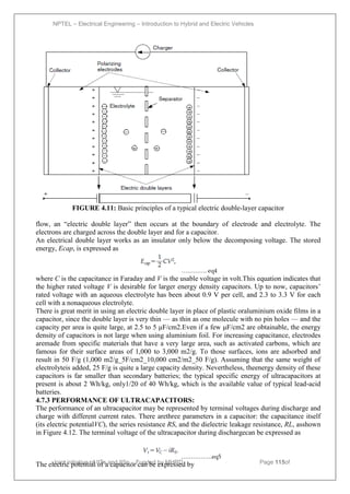 NPTEL – Electrical Engineering – Introduction to Hybrid and Electric Vehicles
Joint initiative of IITs and IISc – Funded by MHRD Page 115of
43
FIGURE 4.11: Basic principles of a typical electric double-layer capacitor
flow, an ―electric double layer‖ then occurs at the boundary of electrode and electrolyte. The
electrons are charged across the double layer and for a capacitor.
An electrical double layer works as an insulator only below the decomposing voltage. The stored
energy, Ecap, is expressed as
…………. eq4
where C is the capacitance in Faraday and V is the usable voltage in volt.This equation indicates that
the higher rated voltage V is desirable for larger energy density capacitors. Up to now, capacitors’
rated voltage with an aqueous electrolyte has been about 0.9 V per cell, and 2.3 to 3.3 V for each
cell with a nonaqueous electrolyte.
There is great merit in using an electric double layer in place of plastic oraluminium oxide films in a
capacitor, since the double layer is very thin — as thin as one molecule with no pin holes — and the
capacity per area is quite large, at 2.5 to 5 μF/cm2.Even if a few μF/cm2 are obtainable, the energy
density of capacitors is not large when using aluminium foil. For increasing capacitance, electrodes
aremade from specific materials that have a very large area, such as activated carbons, which are
famous for their surface areas of 1,000 to 3,000 m2/g. To those surfaces, ions are adsorbed and
result in 50 F/g (1,000 m2/g_5F/cm2_10,000 cm2/m2_50 F/g). Assuming that the same weight of
electrolyteis added, 25 F/g is quite a large capacity density. Nevertheless, theenergy density of these
capacitors is far smaller than secondary batteries; the typical specific energy of ultracapacitors at
present is about 2 Wh/kg, only1/20 of 40 Wh/kg, which is the available value of typical lead-acid
batteries.
4.7.3 PERFORMANCE OF ULTRACAPACITORS:
The performance of an ultracapacitor may be represented by terminal voltages during discharge and
charge with different current rates. There arethree parameters in a capacitor: the capacitance itself
(its electric potentialVC), the series resistance RS, and the dielectric leakage resistance, RL, asshown
in Figure 4.12. The terminal voltage of the ultracapacitor during dischargecan be expressed as
…………….eq5
The electric potential of a capacitor can be expressed by
 