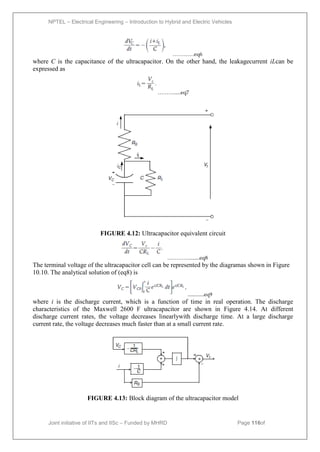 NPTEL – Electrical Engineering – Introduction to Hybrid and Electric Vehicles
Joint initiative of IITs and IISc – Funded by MHRD Page 116of
43
…………eq6
where C is the capacitance of the ultracapacitor. On the other hand, the leakagecurrent iLcan be
expressed as
……….....eq7
FIGURE 4.12: Ultracapacitor equivalent circuit
…………........eq8
The terminal voltage of the ultracapacitor cell can be represented by the diagramas shown in Figure
10.10. The analytical solution of (eq8) is
............eq9
where i is the discharge current, which is a function of time in real operation. The discharge
characteristics of the Maxwell 2600 F ultracapacitor are shown in Figure 4.14. At different
discharge current rates, the voltage decreases linearlywith discharge time. At a large discharge
current rate, the voltage decreases much faster than at a small current rate.
FIGURE 4.13: Block diagram of the ultracapacitor model
 