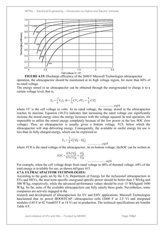 NPTEL – Electrical Engineering – Introduction to Hybrid and Electric Vehicles
Joint initiative of IITs and IISc – Funded by MHRD Page 118of
43
FIGURE 4.15: Discharge efficiency of the 2600 F Maxwell Technologies ultracapacitor
operation, the ultracapacitor should be maintained at its high voltage region, for more than 60% of
its rated voltage.
The energy stored in an ultracapacitor can be obtained through the energyneeded to charge it to a
certain voltage level, that is,
.......................eq14
where VC is the cell voltage in volts. At its rated voltage, the energy stored in the ultracapacitor
reaches its maxima. Equation (10.31) indicates that increasing the rated voltage can significantly
increase the stored energy since the energy increases with the voltage squared. In real operation, itis
impossible to utilize the stored energy completely because of the low power in the low SOC (low
voltage). Thus, an ultracapacitor is usually given a bottom voltage, VCb, below which the
ultracapacitor will stop delivering energy. Consequently, the available or useful energy for use is
less than its fully charged energy, which can be expressed as
.....................eq15
where VCR is the rated voltage of the ultracapacitor. At its bottom voltage, theSOC can be written as
...........................eq16
For example, when the cell voltage drops from rated voltage to 60% of therated voltage, 64% of the
total energy is available for use, as shown inFigure 415.
4.7.4. ULTRACAPACITOR TECHNOLOGIES:
According to the goals set by the U.S. Department of Energy for the inclusionof ultracapacitors in
EVs and HEVs, the near-term specific energyand specific power should be better than 5 Wh/kg and
500 W/kg, respectively, while the advanced performance values should be over 15 Wh/kgand 1600
W/kg. So far, none of the available ultracapacitors can fully satisfy these goals. Nevertheless, some
companies are actively engaged in the
research and development of ultracapacitors for EV and EHV applications. Maxwell Technologies
hasclaimed that its power BOOSTCAP
ultracapacitor cells (2600 F at 2.5 V) and integrated
modules (145 F at 42 Vand435 F at 14 V) are in production. The technical specifications are listedin
Table 4.9.
 