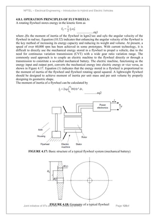 NPTEL – Electrical Engineering – Introduction to Hybrid and Electric Vehicles
Joint initiative of IITs and IISc – Funded by MHRD Page 120of
43
4.8.1. OPERATION PRINCIPLES OF FLYWHEELS:
A rotating flywheel stores energy in the kinetic form as
.....................eq1
where Jfis the moment of inertia of the flywheel in kgm2/sec and ωfis the angular velocity of the
flywheel in rad/sec. Equation (10.32) indicates that enhancing the angular velocity of the flywheel is
the key method of increasing its energy capacity and reducing its weight and volume. At present, a
speed of over 60,000 rpm has been achieved in some prototypes. With current technology, it is
difficult to directly use the mechanical energy stored in a flywheel to propel a vehicle, due to the
need for continuous variation transmission (CVT) with a wide gear ratio variation range. The
commonly used approach is to couple an electric machine to the flywheel directly or through a
transmission to constitute a so-called mechanical battery. The electric machine, functioning as the
energy input and output port, converts the mechanical energy into electric energy or vice versa, as
shown in Figure 4.17. Equation (1) indicates that the energy stored in a flywheel is proportional to
the moment of inertia of the flywheel and flywheel rotating speed squared. A lightweight flywheel
should be designed to achieve moment of inertia per unit mass and per unit volume by properly
designing its geometric shape.
The moment of inertia of a flywheel can be calculated by
................eq2
FIGURE 4.17: Basic structure of a typical flywheel system (mechanical battery)
FIGURE 4.18: Geometry of a typical flywheel
 