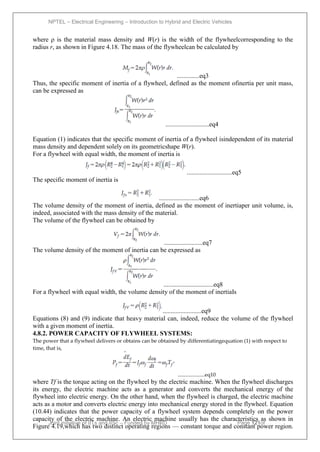 NPTEL – Electrical Engineering – Introduction to Hybrid and Electric Vehicles
Joint initiative of IITs and IISc – Funded by MHRD Page 121of
43
where ρ is the material mass density and W(r) is the width of the flywheelcorresponding to the
radius r, as shown in Figure 4.18. The mass of the flywheelcan be calculated by
..............eq3
Thus, the specific moment of inertia of a flywheel, defined as the moment ofinertia per unit mass,
can be expressed as
...........................eq4
Equation (1) indicates that the specific moment of inertia of a flywheel isindependent of its material
mass density and dependent solely on its geometricshape W(r).
For a flywheel with equal width, the moment of inertia is
............................eq5
The specific moment of inertia is
.........................eq6
The volume density of the moment of inertia, defined as the moment of inertiaper unit volume, is,
indeed, associated with the mass density of the material.
The volume of the flywheel can be obtained by
........................eq7
The volume density of the moment of inertia can be expressed as
...............................eq8
For a flywheel with equal width, the volume density of the moment of inertiaIs
........................eq9
Equations (8) and (9) indicate that heavy material can, indeed, reduce the volume of the flywheel
with a given moment of inertia.
4.8.2. POWER CAPACITY OF FLYWHEEL SYSTEMS:
The power that a flywheel delivers or obtains can be obtained by differentiatingequation (1) with respect to
time, that is,
....................eq10
where Tf is the torque acting on the flywheel by the electric machine. When the flywheel discharges
its energy, the electric machine acts as a generator and converts the mechanical energy of the
flywheel into electric energy. On the other hand, when the flywheel is charged, the electric machine
acts as a motor and converts electric energy into mechanical energy stored in the flywheel. Equation
(10.44) indicates that the power capacity of a flywheel system depends completely on the power
capacity of the electric machine. An electric machine usually has the characteristics as shown in
Figure 4.19,which has two distinct operating regions — constant torque and constant power region.
 