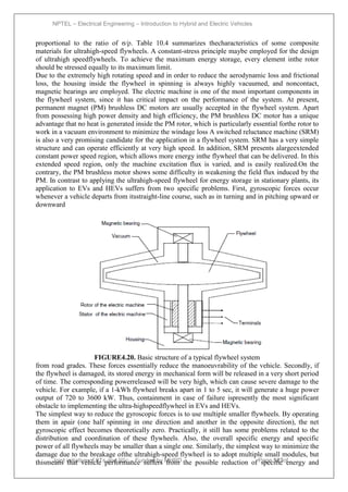 NPTEL – Electrical Engineering – Introduction to Hybrid and Electric Vehicles
Joint initiative of IITs and IISc – Funded by MHRD Page 123of
43
proportional to the ratio of σ/ρ. Table 10.4 summarizes thecharacteristics of some composite
materials for ultrahigh-speed flywheels. A constant-stress principle maybe employed for the design
of ultrahigh speedflywheels. To achieve the maximum energy storage, every element inthe rotor
should be stressed equally to its maximum limit.
Due to the extremely high rotating speed and in order to reduce the aerodynamic loss and frictional
loss, the housing inside the flywheel in spinning is always highly vacuumed, and noncontact,
magnetic bearings are employed. The electric machine is one of the most important components in
the flywheel system, since it has critical impact on the performance of the system. At present,
permanent magnet (PM) brushless DC motors are usually accepted in the flywheel system. Apart
from possessing high power density and high efficiency, the PM brushless DC motor has a unique
advantage that no heat is generated inside the PM rotor, which is particularly essential forthe rotor to
work in a vacuum environment to minimize the windage loss A switched reluctance machine (SRM)
is also a very promising candidate for the application in a flywheel system. SRM has a very simple
structure and can operate efficiently at very high speed. In addition, SRM presents alargeextended
constant power speed region, which allows more energy inthe flywheel that can be delivered. In this
extended speed region, only the machine excitation flux is varied, and is easily realized.On the
contrary, the PM brushless motor shows some difficulty in weakening the field flux induced by the
PM. In contrast to applying the ultrahigh-speed flywheel for energy storage in stationary plants, its
application to EVs and HEVs suffers from two specific problems. First, gyroscopic forces occur
whenever a vehicle departs from itsstraight-line course, such as in turning and in pitching upward or
downward
FIGURE4.20. Basic structure of a typical flywheel system
from road grades. These forces essentially reduce the manoeuvrability of the vehicle. Secondly, if
the flywheel is damaged, its stored energy in mechanical form will be released in a very short period
of time. The corresponding powerreleased will be very high, which can cause severe damage to the
vehicle. For example, if a 1-kWh flywheel breaks apart in 1 to 5 sec, it will generate a huge power
output of 720 to 3600 kW. Thus, containment in case of failure ispresently the most significant
obstacle to implementing the ultra-highspeedflywheel in EVs and HEVs.
The simplest way to reduce the gyroscopic forces is to use multiple smaller flywheels. By operating
them in apair (one half spinning in one direction and another in the opposite direction), the net
gyroscopic effect becomes theoretically zero. Practically, it still has some problems related to the
distribution and coordination of these flywheels. Also, the overall specific energy and specific
power of all flywheels may be smaller than a single one. Similarly, the simplest way to minimize the
damage due to the breakage ofthe ultrahigh-speed flywheel is to adopt multiple small modules, but
thismeans that vehicle performance suffers from the possible reduction of specific energy and
 