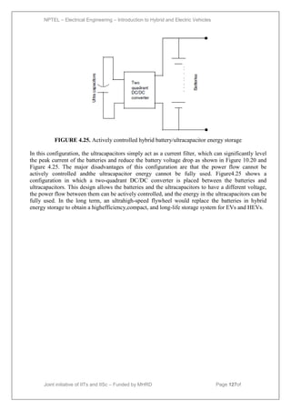 NPTEL – Electrical Engineering – Introduction to Hybrid and Electric Vehicles
Joint initiative of IITs and IISc – Funded by MHRD Page 127of
43
FIGURE 4.25. Actively controlled hybrid battery/ultracapacitor energy storage
In this configuration, the ultracapacitors simply act as a current filter, which can significantly level
the peak current of the batteries and reduce the battery voltage drop as shown in Figure 10.20 and
Figure 4.25. The major disadvantages of this configuration are that the power flow cannot be
actively controlled andthe ultracapacitor energy cannot be fully used. Figure4.25 shows a
configuration in which a two-quadrant DC/DC converter is placed between the batteries and
ultracapacitors. This design allows the batteries and the ultracapacitors to have a different voltage,
the power flow between them can be actively controlled, and the energy in the ultracapacitors can be
fully used. In the long term, an ultrahigh-speed flywheel would replace the batteries in hybrid
energy storage to obtain a highefficiency,compact, and long-life storage system for EVs and HEVs.
 