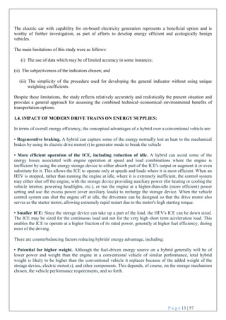 P a g e 13 | 57
The electric car with capability for on-board electricity generation represents a beneficial option and is
worthy of further investigation, as part of efforts to develop energy efficient and ecologically benign
vehicles.
The main limitations of this study were as follows:
(i) The use of data which may be of limited accuracy in some instances;
(ii) The subjectiveness of the indicators chosen; and
(iii) The simplicity of the procedure used for developing the general indicator without using unique
weighting coefficients.
Despite these limitations, the study reflects relatively accurately and realistically the present situation and
provides a general approach for assessing the combined technical–economical–environmental benefits of
transportation options.
1.4. IMPACT OF MODERN DRIVE TRAINS ON ENERGY SUPPLIES:
In terms of overall energy efficiency, the conceptual advantages of a hybrid over a conventional vehicle are:
• Regenerative braking. A hybrid can capture some of the energy normally lost as heat to the mechanical
brakes by using its electric drive motor(s) in generator mode to break the vehicle
• More efficient operation of the ICE, including reduction of idle. A hybrid can avoid some of the
energy losses associated with engine operation at speed and load combinations where the engine is
inefficient by using the energy storage device to either absorb part of the ICE's output or augment it or even
substitute for it. This allows the ICE to operate only at speeds and loads where it is most efficient. When an
HEV is stopped, rather than running the engine at idle, where it is extremely inefficient, the control system
may either shut off the engine, with the storage device providing auxiliary power (for heating or cooling the
vehicle interior, powering headlights, etc.), or run the engine at a higher-than-idle (more efficient) power
setting and use the excess power (over auxiliary loads) to recharge the storage device. When the vehicle
control system can shut the engine off at idle, the drivetrain can be designed so that the drive motor also
serves as the starter motor, allowing extremely rapid restart due to the motor's high starting torque.
• Smaller ICE: Since the storage device can take up a part of the load, the HEV's ICE can be down sized.
The ICE may be sized for the continuous load and not for the very high short term acceleration load. This
enables the ICE to operate at a higher fraction of its rated power, generally at higher fuel efficiency, during
most of the driving.
There are counterbalancing factors reducing hybrids' energy advantage, including:
• Potential for higher weight. Although the fuel-driven energy source on a hybrid generally will be of
lower power and weight than the engine in a conventional vehicle of similar performance, total hybrid
weight is likely to be higher than the conventional vehicle it replaces because of the added weight of the
storage device, electric motor(s), and other components. This depends, of course, on the storage mechanism
chosen, the vehicle performance requirements, and so forth.
 