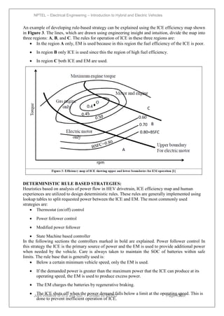 NPTEL – Electrical Engineering – Introduction to Hybrid and Electric Vehicles
Joint initiative of IITs and IISc – Funded by MHRD Page 130of
43
An example of developing rule-based strategy can be explained using the ICE efficiency map shown
in Figure 3. The lines, which are drawn using engineering insight and intuition, divide the map into
three regions: A, B, and C. The rules for operation of ICE in these three regions are:
 In the region A only, EM is used because in this region the fuel efficiency of the ICE is poor.
 In region B only ICE is used since this the region of high fuel efficiency.
 In region C both ICE and EM are used.
DETERMINISTIC RULE BASED STRATEGIES:
Heuristics based on analysis of power flow in HEV drivetrain, ICE efficiency map and human
experiences are utilized to design deterministic rules. These rules are generally implemented using
lookup tables to split requested power between the ICE and EM. The most commonly used
strategies are:
 Thermostat (on/off) control
 Power follower control
 Modified power follower
 State Machine based controller
In the following sections the controllers marked in bold are explained. Power follower control In
this strategy the ICE is the primary source of power and the EM is used to provide additional power
when needed by the vehicle. Care is always taken to maintain the SOC of batteries within safe
limits. The rule base that is generally used is:
 Below a certain minimum vehicle speed, only the EM is used.
 If the demanded power is greater than the maximum power that the ICE can produce at its
operating speed, the EM is used to produce excess power.
 The EM charges the batteries by regenerative braking.
 The ICE shuts off when the power demand falls below a limit at the operating speed. This is
done to prevent inefficient operation of ICE.
 