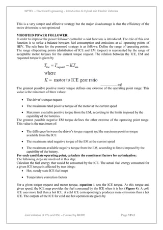 NPTEL – Electrical Engineering – Introduction to Hybrid and Electric Vehicles
Joint initiative of IITs and IISc – Funded by MHRD Page 131of
43
This is a very simple and effective strategy but the major disadvantage is that the efficiency of the
entire drivetrain is not optimized
MODIFIED POWER FOLLOWER:
In order to improve the power follower controller a cost function is introduced. The role of this cost
function is to strike a balance between fuel consumption and emissions at all operating points of
HEV. The rule base for the proposed strategy is as follows: Define the range of operating points:
The range ofoperating points (distribution of ICE and EM torques) is represented by the range of
acceptable motor torques for the current torque request. The relation between the ICE, EM and
requested torque is given by
......................eq1
The greatest possible positive motor torque defines one extreme of the operating point range: This
value is the minimum of three values:
 The driver’s torque request
 The maximum rated positive torque of the motor at the current speed
 Maximum available positive torque from the EM, according to the limits imposed by the
capability of the batteries
The greatest possible negative EM torque defines the other extreme of the operating point range.
This value is the maximum of:
 The difference between the driver’s torque request and the maximum positive torque
available from the ICE
 The maximum rated negative torque of the EM at the current speed
 The maximum available negative torque from the EM, according to limits imposed by the
capability of the battery.
For each candidate operating point, calculate the constituent factors for optimization:
The following steps are involved in this step:
Calculate the fuel energy that would be consumed by the ICE. The actual fuel energy consumed for
a given ICE torque is affected by two things:
 Hot, steady state ICE fuel maps
 Temperature correction factors
For a given torque request and motor torque, equation 1 sets the ICE torque. At this torque and
given speed, the ICE map provides the fuel consumed by the ICE when it is hot (Figure 4). A cold
ICE uses more fuel than a hot ICE. A cold ICE correspondingly produces more emissions than a hot
ICE. The outputs of the ICE for cold and hot operation are given by
 