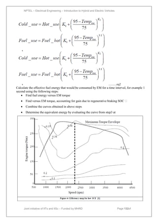 NPTEL – Electrical Engineering – Introduction to Hybrid and Electric Vehicles
Joint initiative of IITs and IISc – Funded by MHRD Page 132of
43
...........eq2
Calculate the effective fuel energy that would be consumed by EM for a time interval, for example 1
second using the following steps:
 Find fuel energy versus EM torque
 Find versus EM torque, accounting for gain due to regenerative braking SOC 
 Combine the curves obtained in above steps
 Determine the equivalent energy by evaluating the curve from step3 at
 
