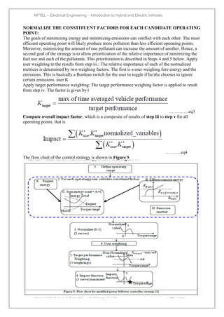 NPTEL – Electrical Engineering – Introduction to Hybrid and Electric Vehicles
Joint initiative of IITs and IISc – Funded by MHRD Page 133of
43
NORMALIZE THE CONSTITUENT FACTORS FOR EACH CANDIDATE OPERATING
POINT:
The goals of minimizing energy and minimizing emissions can conflict with each other. The most
efficient operating point will likely produce more pollution than less efficient operating points.
Moreover, minimizing the amount of one pollutant can increase the amount of another. Hence, a
second goal of the strategy is to allow prioritization of the relative importance of minimizing the
fuel use and each of the pollutants. This prioritization is described in Steps 4 and 5 below. Apply
user weighting to the results from step iii.: The relative importance of each of the normalized
metrices is determined by two weighing factors. The first is a user weighing fore energy and the
emissions. This is basically a Boolean switch for the user to toggle if he/she chooses to ignore
certain emissions. user K
Apply target performance weighting: The target performance weighing factor is applied to result
from step iv. The factor is given by t
…………..eq3
Compute overall impact factor, which is a composite of results of step iii to step v for all
operating points, that is
………..eq4
The flow chart of the control strategy is shown in Figure 5.
 