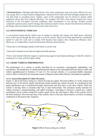 P a g e 14 | 57
• Electrical losses. Although individual electric drive train components tend to be quite efficient for one-
way energy flows, in many hybrid configurations, electricity flows back and forth through components in a
way that leads to cascading losses. Further, some of the components may be forced to operate under
conditions where they have reduced efficiency. For example, like ICEs, most electric motors have lower
efficiency at the low-speed, low-load conditions often encountered in city driving. Without careful
component selection and a control strategy that minimizes electric losses, much of the theoretical efficiency
advantage often associated with an electric drive train can be lost.
1.5. CONVENTIONAL VEHICLES:
A conventional engine-driven vehicle uses its engine to translate fuel energy into shaft power, directing
most of this power through the drive train to turn the wheels. Much of the heat generated by combustion
cannot be used for work and is wasted, both because heat engines have theoretical efficiency limit.
Moreover, it is impossible to reach the theoretical efficiency limit because:
• Some heat is lost through cylinder walls before it can do work
• Some fuel is burned at less than the highest possible pressure
• Fuel is also burned while the engine is experiencing negative load (during braking) or when the vehicle is
coasting or at a stop, with the engine idling.
1.5. 1. BASIC VEHICLE PERFORMANCE:
The performance of a vehicle is usually described by its maximum cruisingspeed, gradeability, and
acceleration. The predication of vehicle performanceis based on the relationship between tractive effort and
vehicle speeddiscussed in Sections 2.5 and 2.6. For on-road vehicles, it is assumed thatthe maximum
tractive effort is limited by the maximum torque of thepower plant rather than the road adhesion capability.
1.5.1.1. General Description of Vehicle Movement
Figure 2.1 shows the forces acting on a vehicle moving up a grade. The tractiveeffort, Ft, in the contact area
between tires of the driven wheels and theroad surface propels the vehicle forward. It is produced by the
power planttorque and is transferred through transmission and final drive to the drive wheels. While the
vehicle is moving, there is resistance that tries to stop itsmovement. The resistance usually includes tire
rolling resistance, aerodynamicdrag, and uphill resistance. According to Newton’s second law, vehicle
acceleration can be written aswhereVis vehicle speed, ΣFtris the total tractive effort of the vehicle, ΣFtris
the total resistance, Mvis the total mass of the vehicle, and δ is the mass factor,which is an effect of rotating
components in the power train. Equation.
Figure 1.5.1.1. Forces acting on a vehicle
 