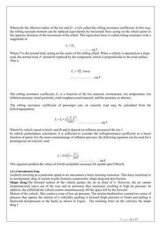 P a g e 16 | 57
Whererdis the effective radius of the tire and fr= a/rdis called the rolling resistance coefficient. In this way,
the rolling resistant moment can be replaced equivalently by horizontal force acting on the wheel center in
the opposite direction of the movement of the wheel. This equivalent force is called rolling resistance with a
magnitude of
……….. eq.3
Where P is the normal load, acting on the center of the rolling wheel. When a vehicle is operated on a slope
road, the normal load, P, should be replaced by the component, which is perpendicular to the road surface.
That is
…………………. eq.4
The rolling resistance coefficient, fr, is a function of the tire material, tirestructure, tire temperature, tire
inflation pressure, tread geometry, road roughness,road material, and the presence or absence.
The rolling resistance coefficient of passenger cars on concrete road may be calculated from the
followingequation:
…………………. eq.5
WhereVis vehicle speed in km/h, and f0 and fs depend on inflation pressureof the tire.1
In vehicle performance calculation, it is sufficient to consider the rollingresistance coefficient as a linear
function of speed. For the most commonrange of inflation pressure, the following equation can be used for a
passengercar on concrete road.
………………. eq.6
This equation predicts the values of frwith acceptable accuracy for speeds upto128km/h.
1.5.1.2 Aerodynamic Drag:
Avehicle traveling at a particular speed in air encounters a force resisting itsmotion. This force isreferred to
as aerodynamic drag. It mainly results fromtwo components: shape drag and skin friction.
Shape drag:The forward motion of the vehicle pushes the air in front of it. However, the air cannot
instantaneously move out of the way and its pressures thus increased, resulting in high air pressure. In
addition, the airbehind the vehicle cannot instantaneously fill the space left by the forward
Motion of the vehicle. This creates a zone of low air pressure. The motion hastherefore created two zones of
pressure that oppose the motion of a vehicleby pushing it forward (high pressure in front) and pulling it
backward (lowpressure in the back) as shown in Figure . The resulting force on the vehicleis the shape
drag.3
 