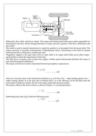 P a g e 19 | 57
differential, drive shaft, and driven wheels. The torque and rotating speed ofthe power plant outputshaft are
transmitted to the drive wheels through theclutch or torque converter, gearbox, final drive, differential, and
drive shaft.
The clutch is used in manual transmission to couple the gearbox to or decoupleit from the power plant. The
torque converter in automatic transmissionis a hydrodynamic device, functioning as the clutch in manual
transmissionwith a continuously variable gear ratio.
Thegearbox supplies a few gear ratios from its input shaft to its output shaft forthe power plant torque–
speed profile to match the requirements of the load.
The final drive is usually a pair of gears that supply a further speed reductionand distribute the torque to
each wheel through the differential.
The torque on the driven wheels, transmitted from the powerplant, isexpressed as
……………...eq1
where ig is the gear ratio of the transmission defined as ig_Nin/Nout (Nin —input rotating speed, Nout —
output rotating speed), i0 is the gear ratio of thefinal drive, ηt is the efficiency of the driveline from the
power plant to thedriven wheels, and Tp is the torque output from the power plant.
The tractive effort on the driven wheels, as shown in Figure 1.6, can beexpressed as
. .....................eq2
Substituting (eq1) into (eq2) yields the following result
.................eq3
 