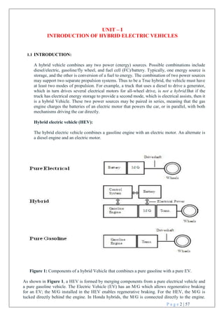 P a g e 2 | 57
UNIT – I
INTRODUCTION OF HYBRID ELECTRIC VEHICLES

1.1 INTRODUCTION:
A hybrid vehicle combines any two power (energy) sources. Possible combinations include
diesel/electric, gasoline/fly wheel, and fuel cell (FC)/battery. Typically, one energy source is
storage, and the other is conversion of a fuel to energy. The combination of two power sources
may support two separate propulsion systems. Thus to be a True hybrid, the vehicle must have
at least two modes of propulsion. For example, a truck that uses a diesel to drive a generator,
which in turn drives several electrical motors for all-wheel drive, is not a hybrid.But if the
truck has electrical energy storage to provide a second mode, which is electrical assists, then it
is a hybrid Vehicle. These two power sources may be paired in series, meaning that the gas
engine charges the batteries of an electric motor that powers the car, or in parallel, with both
mechanisms driving the car directly.
Hybrid electric vehicle (HEV):
The hybrid electric vehicle combines a gasoline engine with an electric motor. An alternate is
a diesel engine and an electric motor.



Figure 1: Components of a hybrid Vehicle that combines a pure gasoline with a pure EV.
As shown in Figure 1, a HEV is formed by merging components from a pure electrical vehicle and
a pure gasoline vehicle. The Electric Vehicle (EV) has an M/G which allows regenerative braking
for an EV; the M/G installed in the HEV enables regenerative braking. For the HEV, the M/G is
tucked directly behind the engine. In Honda hybrids, the M/G is connected directly to the engine.
 