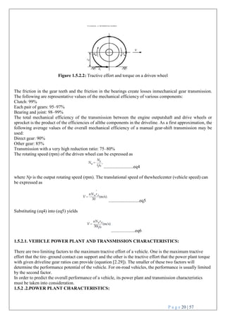 P a g e 20 | 57
Figure 1.5.2.2: Tractive effort and torque on a driven wheel
The friction in the gear teeth and the friction in the bearings create losses inmechanical gear transmission.
The following are representative values of the mechanical efficiency of various components:
Clutch: 99%
Each pair of gears: 95–97%
Bearing and joint: 98–99%
The total mechanical efficiency of the transmission between the engine outputshaft and drive wheels or
sprocket is the product of the efficiencies of allthe components in the driveline. As a first approximation, the
following average values of the overall mechanical efficiency of a manual gear-shift transmission may be
used:
Direct gear: 90%
Other gear: 85%
Transmission with a very high reduction ratio: 75–80%
The rotating speed (rpm) of the driven wheel can be expressed as
..........................eq4
where Np is the output rotating speed (rpm). The translational speed of thewheelcenter (vehicle speed) can
be expressed as
...........................eq5
Substituting (eq4) into (eq5) yields
.....................eq6
1.5.2.1. VEHICLE POWER PLANT AND TRANSMISSION CHARACTERISTICS:
There are two limiting factors to the maximum tractive effort of a vehicle. One is the maximum tractive
effort that the tire–ground contact can support and the other is the tractive effort that the power plant torque
with given driveline gear ratios can provide (equation [2.29]). The smaller of these two factors will
determine the performance potential of the vehicle. For on-road vehicles, the performance is usually limited
by the second factor.
In order to predict the overall performance of a vehicle, its power plant and transmission characteristics
must be taken into consideration.
1.5.2 .2.POWER PLANT CHARACTERISTICS:
 
