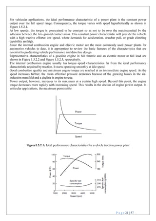 P a g e 21 | 57
For vehicular applications, the ideal performance characteristic of a power plant is the constant power
output over the full speed range. Consequently, the torque varies with speed hyperbolically as shown in
Figure 1.5.2.1.
At low speeds, the torque is constrained to be constant so as not to be over the maximaimited by the
adhesion between the tire–ground contact areas. This constant power characteristic will provide the vehicle
with a high tractive effortat low speed, where demands for acceleration, drawbar pull, or grade climbing
capability are high.
Since the internal combustion engine and electric motor are the most commonly used power plants for
automotive vehicles to date, it is appropriate to review the basic features of the characteristics that are
essential to predicating vehicle performance and driveline design.
Representative characteristics of a gasoline engine in full throttle and an electric motor at full load are
shown in Figure 1.5.2.2 and Figure 1.5.2.3, respectively.
The internal combustion engine usually has torque–speed characteristics far from the ideal performance
characteristic required by traction. It starts operating smoothly at idle speed.
Good combustion quality and maximum engine torque are reached at an intermediate engine speed. As the
speed increases further, the mean effective pressure decreases because of the growing losses in the air-
induction manifold and a decline in engine torque.
Power output, however, increases to its maximum at a certain high speed. Beyond this point, the engine
torque decreases more rapidly with increasing speed. This results in the decline of engine power output. In
vehicular applications, the maximum permissible
Figure1.5.2.1: Ideal performance characteristics for avehicle traction power plant
 