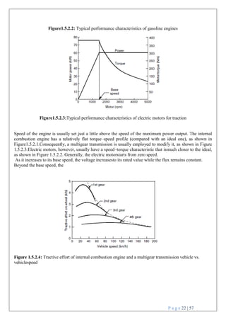 P a g e 22 | 57
Figure1.5.2.2: Typical performance characteristics of gasoline engines
Figure1.5.2.3:Typical performance characteristics of electric motors for traction
Speed of the engine is usually set just a little above the speed of the maximum power output. The internal
combustion engine has a relatively flat torque–speed profile (compared with an ideal one), as shown in
Figure1.5.2.1.Consequently, a multigear transmission is usually employed to modify it, as shown in Figure
1.5.2.3.Electric motors, however, usually have a speed–torque characteristic that ismuch closer to the ideal,
as shown in Figure 1.5.2.2. Generally, the electric motorstarts from zero speed.
As it increases to its base speed, the voltage increasesto its rated value while the flux remains constant.
Beyond the base speed, the
Figure 1.5.2.4: Tractive effort of internal combustion engine and a multigear transmission vehicle vs.
vehiclespeed
 