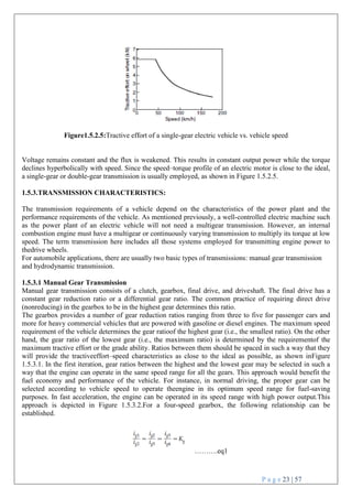 P a g e 23 | 57
Figure1.5.2.5:Tractive effort of a single-gear electric vehicle vs. vehicle speed
Voltage remains constant and the flux is weakened. This results in constant output power while the torque
declines hyperbolically with speed. Since the speed–torque profile of an electric motor is close to the ideal,
a single-gear or double-gear transmission is usually employed, as shown in Figure 1.5.2.5.
1.5.3.TRANSMISSION CHARACTERISTICS:
The transmission requirements of a vehicle depend on the characteristics of the power plant and the
performance requirements of the vehicle. As mentioned previously, a well-controlled electric machine such
as the power plant of an electric vehicle will not need a multigear transmission. However, an internal
combustion engine must have a multigear or continuously varying transmission to multiply its torque at low
speed. The term transmission here includes all those systems employed for transmitting engine power to
thedrive wheels.
For automobile applications, there are usually two basic types of transmissions: manual gear transmission
and hydrodynamic transmission.
1.5.3.1 Manual Gear Transmission
Manual gear transmission consists of a clutch, gearbox, final drive, and driveshaft. The final drive has a
constant gear reduction ratio or a differential gear ratio. The common practice of requiring direct drive
(nonreducing) in the gearbox to be in the highest gear determines this ratio.
The gearbox provides a number of gear reduction ratios ranging from three to five for passenger cars and
more for heavy commercial vehicles that are powered with gasoline or diesel engines. The maximum speed
requirement of the vehicle determines the gear ratioof the highest gear (i.e., the smallest ratio). On the other
hand, the gear ratio of the lowest gear (i.e., the maximum ratio) is determined by the requirementof the
maximum tractive effort or the grade ability. Ratios between them should be spaced in such a way that they
will provide the tractiveeffort–speed characteristics as close to the ideal as possible, as shown inFigure
1.5.3.1. In the first iteration, gear ratios between the highest and the lowest gear may be selected in such a
way that the engine can operate in the same speed range for all the gears. This approach would benefit the
fuel economy and performance of the vehicle. For instance, in normal driving, the proper gear can be
selected according to vehicle speed to operate theengine in its optimum speed range for fuel-saving
purposes. In fast acceleration, the engine can be operated in its speed range with high power output.This
approach is depicted in Figure 1.5.3.2.For a four-speed gearbox, the following relationship can be
established.
……….eq1
 