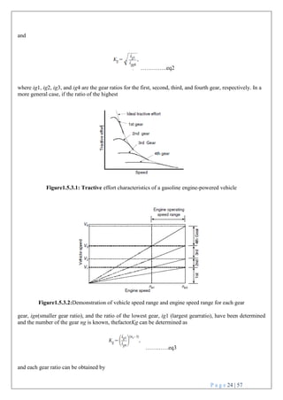 P a g e 24 | 57
and
…………..eq2
where ig1, ig2, ig3, and ig4 are the gear ratios for the first, second, third, and fourth gear, respectively. In a
more general case, if the ratio of the highest
Figure1.5.3.1: Tractive effort characteristics of a gasoline engine-powered vehicle
Figure1.5.3.2:Demonstration of vehicle speed range and engine speed range for each gear
gear, ign(smaller gear ratio), and the ratio of the lowest gear, ig1 (largest gearratio), have been determined
and the number of the gear ng is known, thefactorKg can be determined as
…………eq3
and each gear ratio can be obtained by
 