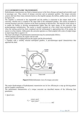 P a g e 26 | 57
1.5.3.2. HYDRODYNAMIC TRANSMISSION
Hydrodynamic transmissions use fluid to transmit power in the form oftorque and speed and arewidely used
in passenger cars. They consist of atorque converter and an automatic gearbox. The torque converter
consists ofat least three rotary elements known as the impeller (pump), the turbine, andthe reactor, as shown
in Figure 2.18.
The impeller is connected to the engineshaft and the turbine is connected to the output shaft of the
converter, whichin turn is coupled to the input shaft of the multispeed gearbox. The reactor iscoupled to
external housing to provide a reaction on the fluid circulating in theconverter. The function of the reactor is
to enable the turbine to develop anoutputtorque higher than the input torque of the converter, thus
producingtorque multiplication. The reactor is usually mounted on a free wheel (one-wayclutch) so that
when the starting period has been completed and the turbinespeed is approaching that of the pump, the
reactor is in free rotation. Atthis point, the converter operates as a fluid coupled with a ratio of output torque
to input torque that is equal to 1.0.
The major advantages of hydrodynamic transmission may be summarizedas follows:
• When properly matched, the engine will not stall.
• It provides flexible coupling between the engine and the drivenwheels.
• Together with a suitably selected multispeed gearbox, it providestorque–speed characteristics that
approach the ideal.
Figure1.5.3.2.1.Schematic view of a torque converter
The major disadvantages of hydrodynamic transmission are its low efficiencyin a stop–go driving pattern
and its complex construction.
The performance characteristics of a torque converter are described interms of the following four
parameters:
1. Speed ratio:
………………….eq1
 