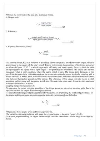 P a g e 27 | 57
Which is the reciprocal of the gear ratio mentioned before.
2. Torque ratio:
…………..eq2
3. Efficiency:
………….eq3
4. Capacity factor (size factor):
………….eq4
The capacity factor, Kc, is an indicator of the ability of the converter to absorber transmit torque, which is
proportional to the square of the rotary speed. Typical performance characteristics of the torque converter
are shown inFigure 1.5.3.2.2, in which torque ratio, efficiency, and input capacity factor — thatis the ratio
of input speed to the square root of input torque — are plottedagainst speed ratio. The torque ratio has the
maximum value at stall condition, where the output speed is zero. The torque ratio decreases as the
speedratio increases (gear ratio decreases) and the converter eventually acts as ahydraulic coupling with a
torque ratio of 1.0. At this point, a small difference between the input and output speed exists because of the
slip between theimpeller (pump) and the turbine. The efficiency of the torque converter iszero at stall
condition and increases with increasing speed ratio (decrease inthe gear ratio). It reaches the maximum
when the converter acts as a fluid
coupling (torque ratio equal to 1.0).
To determine the actual operating condition of the torque converter, theengine operating point has to be
specified because the engine drives thetorque converter.
To characterize the engine operating condition for the purposeof determining the combined performance of
the engine and the converter, an engine capacity factor, Ke, is introduced and defined as
……..eq5
Whereneand Teare engine speed and torque, respectively.
The variation ofthe capacity factor with speed for a typical engine is shown in Figure 1.5.3.2.3.
To achieve proper matching, the engine and the torque converter shouldhave a similar range in the capacity
factor.
 