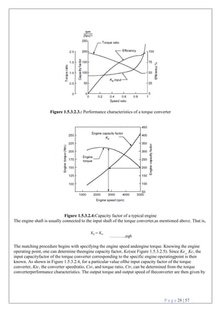 P a g e 28 | 57
Figure 1.5.3.2.3.: Performance characteristics of a torque converter
Figure 1.5.3.2.4:Capacity factor of a typical engine
The engine shaft is usually connected to the input shaft of the torque converter,as mentioned above. That is,
………..eq6
The matching procedure begins with specifying the engine speed andengine torque. Knowing the engine
operating point, one can determine theengine capacity factor, Ke(see Figure 1.5.3.2.5). Since Ke_ Kc, the
input capacityfactor of the torque converter corresponding to the specific engine operatingpoint is then
known. As shown in Figure 1.5.3.2.4, for a particular value ofthe input capacity factor of the torque
converter, Ktc, the converter speedratio, Csr, and torque ratio, Ctr, can be determined from the torque
converterperformance characteristics. The output torque and output speed of theconverter are then given by
 